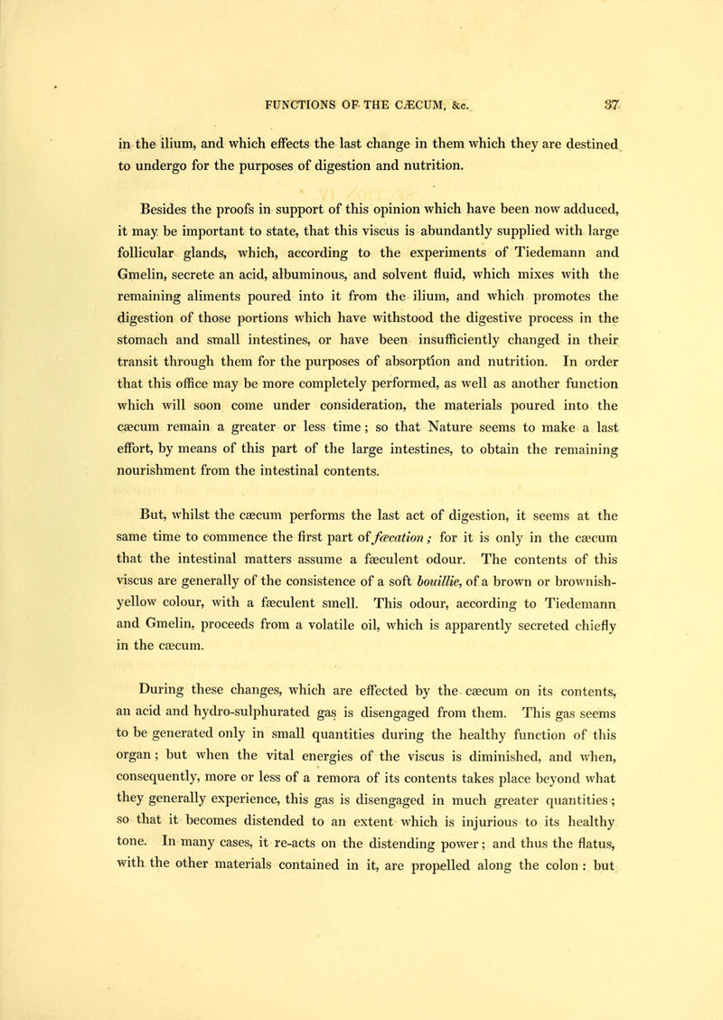 in the ilium, and which effects the last change in them which they are destined, to undergo for the purposes of digestion and nutrition. Besides the proofs in support of this opinion which have been now adduced, it may be important to state, that this viscus is abundantly supplied with large follicular glands, which, according to the experiments of Tiedemann and Gmelin, secrete an acid, albuminous, and solvent fluid, which mixes with the remaining aliments poured into it from the ilium, and which promotes the digestion of those portions which have withstood the digestive process in the stomach and small intestines, or have been insufficiently changed in their transit through them for the purposes of absorption and nutrition. In order that this office may be more completely performed, as well as another function which will soon come under consideration, the materials poured into the caecum remain a greater or less time; so that Nature seems to make a last effi3rt, by means of this part of the large intestines, to obtain the remaining nourishment from the intestinal contents. But, whilst the cascum performs the last act of digestion, it seems at the same time to commence the first part of fcecation ; for it is only in the caecum that the intestinal matters assume a faeculent odour. The contents of this viscus are generally of the consistence of a soft bouillie, of a brown or brownish- yellow colour, with a faeculent smell. This odour, according to Tiedemann and Gmelin, proceeds from a volatile oil, which is apparently secreted chiefly in the caecum. During these changes, which are effected by the caecum on its contents, an acid and hydro-sulphurated gas is disengaged from them. This gas seems to be generated only in small quantities during the healthy function of this organ ; but when the vital energies of the viscus is diminished, and when, consequently, more or less of a remora of its contents takes place beyond what they generally experience, this gas is disengaged in much greater quantities; so that it becomes distended to an extent which is injurious to its healthy tone. In many cases, it re-acts on the distending power; and thus the flatus, with the other materials contained in it, are propelled along the colon : but