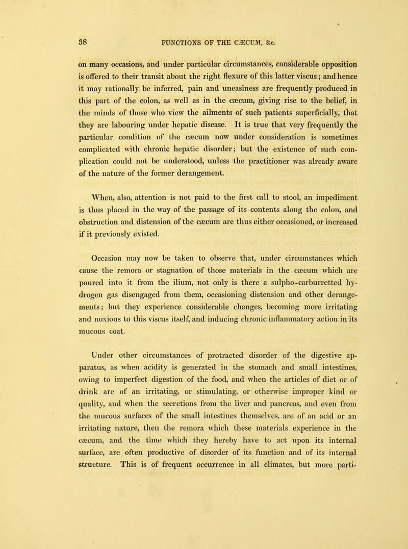 on many occasions, and under particular circumstances, considerable opposition is offered to their transit about the right flexure of this latter viscus; and hence it may rationally be inferred, pain and uneasiness are frequently produced in this part of the colon, as well as in the caecum, giving rise to the belief, in the minds of those who view the ailments of such patients superficially, that they are labouring under hepatic disease. It is true that very frequently the particular condition of the caecum now under consideration is sometimes complicated with chronic hepatic disorder; but the existence of such com- plication could not be understood, unless the practitioner was already aware of the nature of the former derangement. When, also, attention is not paid to the first call to stool, an impediment is thus placed in the way of the passage of its contents along the colon, and obstruction and distension of the caecum are thus either occasioned, or increased if it previously existed. Occasion may now be taken to observe that, under circumstances which cause the remora or stagnation of those materials in the caecum which are poured into it from the ilium, not only is there a sulpho-carburretted hy- drogen gas disengaged from them, occasioning distension and other derange- ments; but they experience considerable changes, becoming more irritating and noxious to this viscus itself, and inducing chronic inflammatory action in its mucous coat. Under other circumstances of protracted disorder of the digestive ap- paratus, as when acidity is generated in the stomach and small intestines, owing to imperfect digestion of the food, and when the articles of diet or of drink are of an irritating, or stimulating, or otherwise improper kind or quality, and when the secretions from the liver and pancreas, and even from the mucous surfaces of the small intestines themselves, are of an acid or an irritating nature, then the remora which these materials experience in the caecum, and the time which they hereby have to act upon its internal surface, are often productive of disorder of its function and of its internal structure. This is of frequent occurrence in all climates, but more parti-