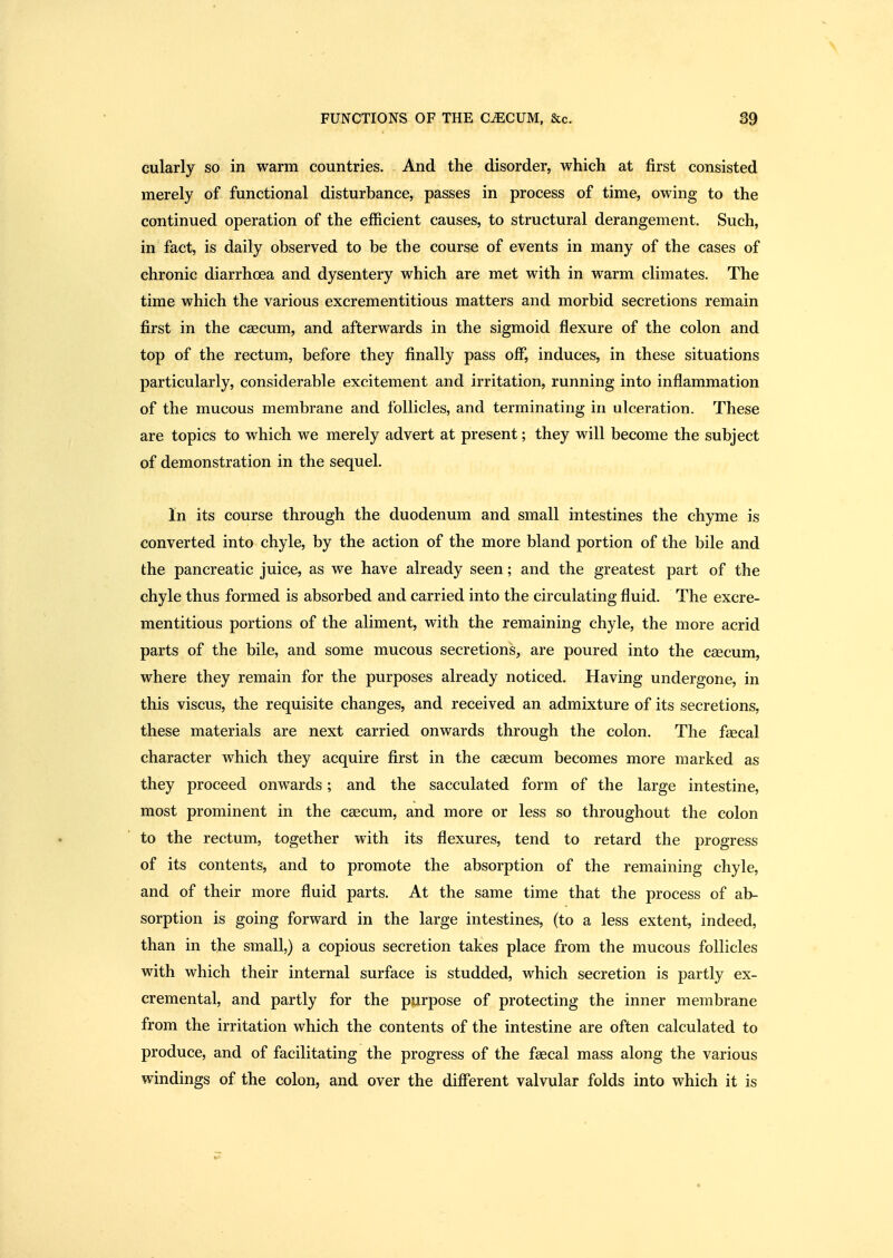 cularly so in warm countries. And the disorder, which at first consisted merely of functional disturbance, passes in process of time, owing to the continued operation of the efficient causes, to structural derangement. Such, in fact, is daily observed to be the course of events in many of the cases of chronic diarrhoea and dysentery which are met with in warm climates. The time which the various excrementitious matters and morbid secretions remain first in the caecum, and afterwards in the sigmoid flexure of the colon and top of the rectum, before they finally pass off, induces, in these situations particularly, considerable excitement and irritation, running into inflammation of the mucous membrane and follicles, and terminating in ulceration. These are topics to which we merely advert at present; they will become the subject of demonstration in the sequel. In its course through the duodenum and small intestines the chyme is converted into chyle, by the action of the more bland portion of the bile and the pancreatic juice, as we have already seen; and the greatest part of the chyle thus formed is absorbed and carried into the circulating fluid. The excre- mentitious portions of the aliment, with the remaining chyle, the more acrid parts of the bile, and some mucous secretions, are poured into the ceecum, where they remain for the purposes already noticed. Having undergone, in this viscus, the requisite changes, and received an admixture of its secretions, these materials are next carried onwards through the colon. The faecal character which they acquire first in the caecum becomes more marked as they proceed onwards; and the sacculated form of the large intestine, most prominent in the caecum, and more or less so throughout the colon to the rectum, together with its flexures, tend to retard the progress of its contents, and to promote the absorption of the remaining chyle, and of their more fluid parts. At the same time that the process of ab- sorption is going forward in the large intestines, (to a less extent, indeed, than in the small,) a copious secretion takes place from the mucous follicles with which their internal surface is studded, which secretion is partly ex- cremental, and partly for the purpose of protecting the inner membrane from the irritation which the contents of the intestine are often calculated to produce, and of facilitating the progress of the fsecal mass along the various windings of the colon, and over the different valvular folds into which it is