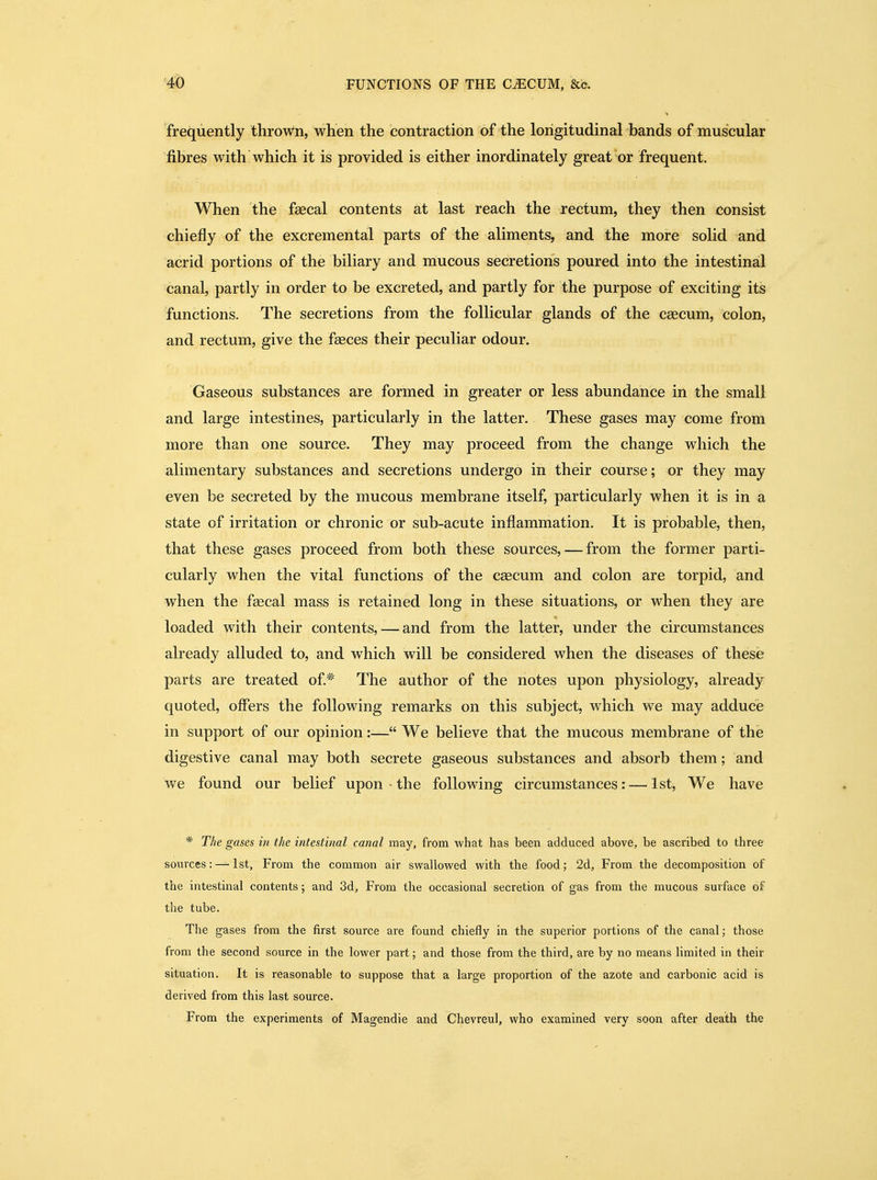 frequently thrown, when the contraction of the longitudinal bands of muscular fibres with which it is provided is either inordinately great or frequent. When the faecal contents at last reach the rectum, they then consist chiefly of the excremental parts of the aliments, and the more solid and acrid portions of the biliary and mucous secretions poured into the intestinal canal, partly in order to be excreted, and partly for the purpose of exciting its functions. The secretions from the follicular glands of the caecum, colon, and rectum, give the faeces their peculiar odour. Gaseous substances are formed in greater or less abundance in the small and large intestines, particularly in the latter. These gases may come from more than one source. They may proceed from the change which the alimentary substances and secretions undergo in their course; or they may even be secreted by the mucous membrane itself, particularly when it is in a state of irritation or chronic or sub-acute inflammation. It is probable, then, that these gases proceed from both these sources, — from the former parti- cularly when the vital functions of the caecum and colon are torpid, and when the faecal mass is retained long in these situations, or when they are loaded with their contents, — and from the latter, under the circumstances already alluded to, and which will be considered when the diseases of these parts are treated of* The author of the notes upon physiology, already quoted, offers the following remarks on this subject, which we may adduce in support of our opinion:— We believe that the mucous membrane of the digestive canal may both secrete gaseous substances and absorb them; and we found our belief upon the following circumstances: — 1st, We have * The gases in the intestinal canal may, from what has been adduced above, be ascribed to three sources: — 1st, From the common air swallowed with the food; 2d, From the decomposition of the intestinal contents; and 3d, From the occasional secretion of gas from the mucous surface of the tube. The gases from the first source are found chiefly in the superior portions of the canal; those from the second source in the lower part; and those from the third, are by no means limited in their situation. It is reasonable to suppose that a large proportion of the azote and carbonic acid is derived from this last source. From the experiments of Magendie and Chevreul, who examined very soon after death the