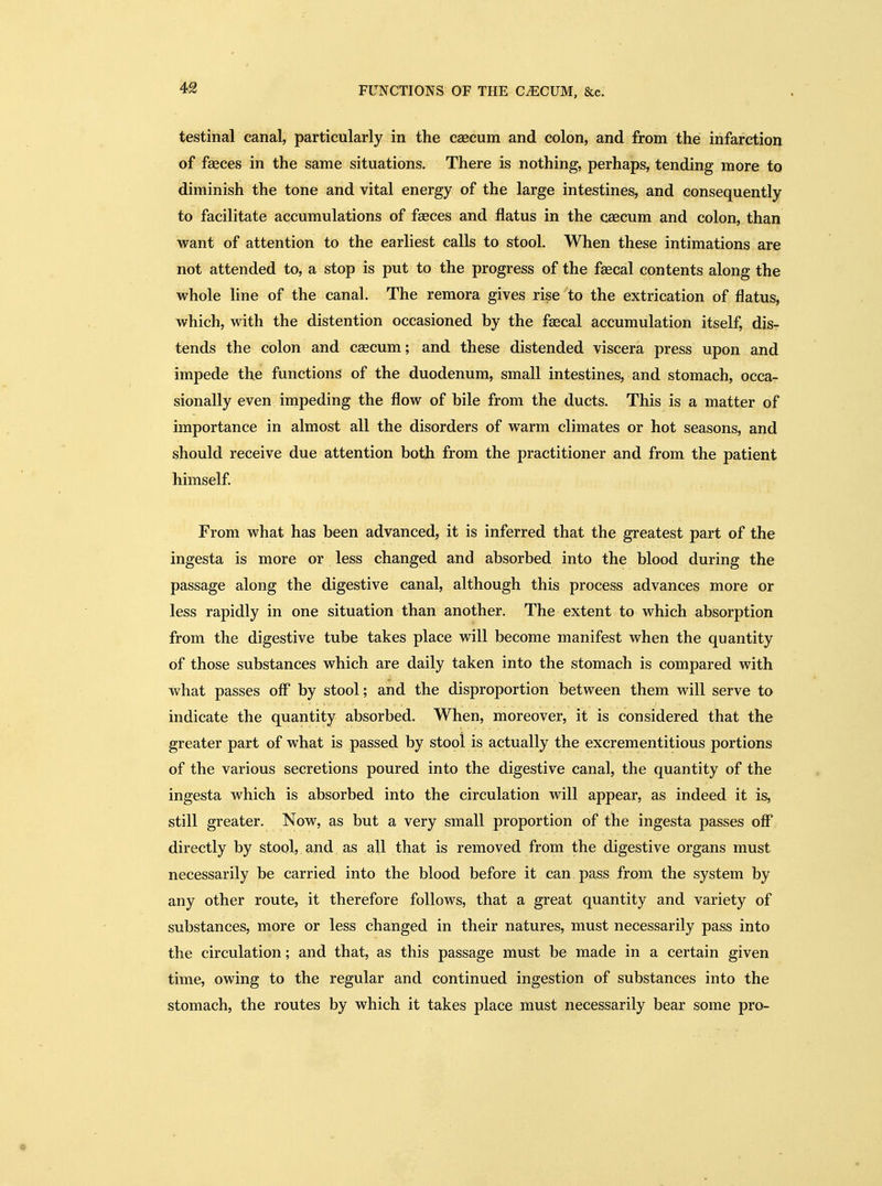 testinal canal, particularly in the caecum and colon, and from the infarction of faeces in the same situations. There is nothing, perhaps, tending more to diminish the tone and vital energy of the large intestines, and consequently to facilitate accumulations of fseces and flatus in the caecum and colon, than want of attention to the earliest calls to stool. When these intimations are not attended to, a stop is put to the progress of the faecal contents along the whole line of the canal. The remora gives rise to the extrication of flatus, which, with the distention occasioned by the f^cal accumulation itself, dis- tends the colon and caecum; and these distended viscera press upon and impede the functions of the duodenum, small intestines, and stomach, occa- sionally even impeding the flow of bile from the ducts. This is a matter of importance in almost all the disorders of warm climates or hot seasons, and should receive due attention both from the practitioner and from the patient himself. From what has been advanced, it is inferred that the greatest part of the ingesta is more or less changed and absorbed into the blood during the passage along the digestive canal, although this process advances more or less rapidly in one situation than another. The extent to which absorption from the digestive tube takes place will become manifest when the quantity of those substances which are daily taken into the stomach is compared with what passes off by stool; and the disproportion between them will serve to indicate the quantity absorbed. When, moreover, it is considered that the greater part of what is passed by stool is actually the excrementitious portions of the various secretions poured into the digestive canal, the quantity of the ingesta which is absorbed into the circulation will appear, as indeed it is, still greater. Now, as but a very small proportion of the ingesta passes off directly by stool, and as all that is removed from the digestive organs must necessarily be carried into the blood before it can pass from the system by any other route, it therefore follows, that a great quantity and variety of substances, more or less changed in their natures, must necessarily pass into the circulation; and that, as this passage must be made in a certain given time, owing to the regular and continued ingestion of substances into the stomach, the routes by which it takes place must necessarily bear some pro-