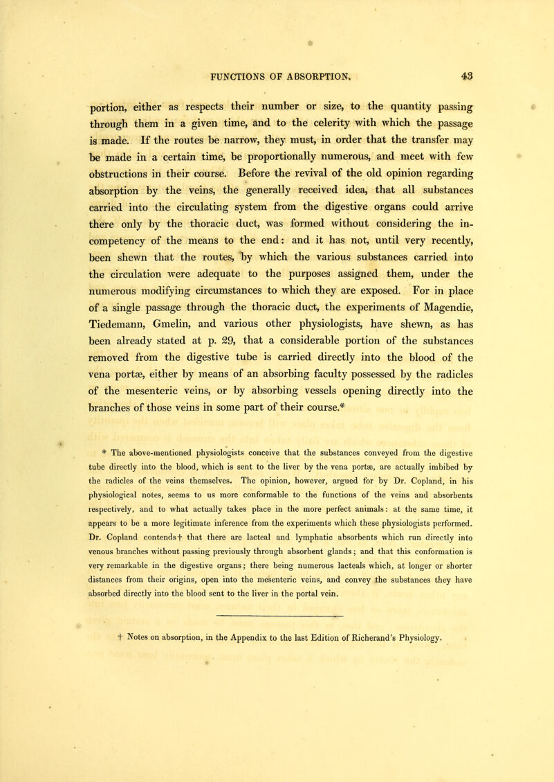 portion, either as respects their number or size, to the quantity passing through them in a given time, and to the celerity with which the passage is made. If the routes be narrow, they must, in order that the transfer may be made in a certain time, be proportionally numerous, and meet with few obstructions in their course. Before the revival of the old opinion regarding absorption by the veins, the generally received idea, that all substances carried into the circulating system from the digestive organs could arrive there only by the thoracic duct, was formed without considering the in- competency of the means to the end: and it has not, until very recently, been shewn that the routes, by which the various substances carried into the circulation were adequate to the purposes assigned them, under the numerous modifying circumstances to which they are exposed. For in place of a single passage through the thoracic duct, the experiments of Magendie, Tiedemann, Gmelin, and various other physiologists, have shewn, as has been already stated at p. 29, that a considerable portion of the substances removed from the digestive tube is carried directly into the blood of the vena portae, either by means of an absorbing faculty possessed by the radicles of the mesenteric veins, or by absorbing vessels opening directly into the branches of those veins in some part of their course.* * The above-mentioned physiologists conceive that the substances conveyed from the digestive tube directly into the blood, vi'hich is sent to the liver by the vena portae, are actually imbibed by the radicles of the veins themselves. The opinion, however, argued for by Dr. Copland, in his physiological notes, seems to us more conformable to the functions of the veins and absorbents respectively, and to what actually takes place in the more perfect animals: at the same time, it appears to be a more legitimate inference from the experiments which these physiologists performed. Dr. Copland contends f that there are lacteal and lymphatic absorbents which run directly into venous branches without passing previously through absorbent glands; and that this conformation is very remarkable in the digestive organs; there being numerous lacteals which, at longer or shorter distances from their origins, open into the mesenteric veins, and convey the substances they have absorbed directly into the blood sent to the liver in the portal vein. t Notes on absorption, in the Appendix to the last Edition of Richerand's Physiology.
