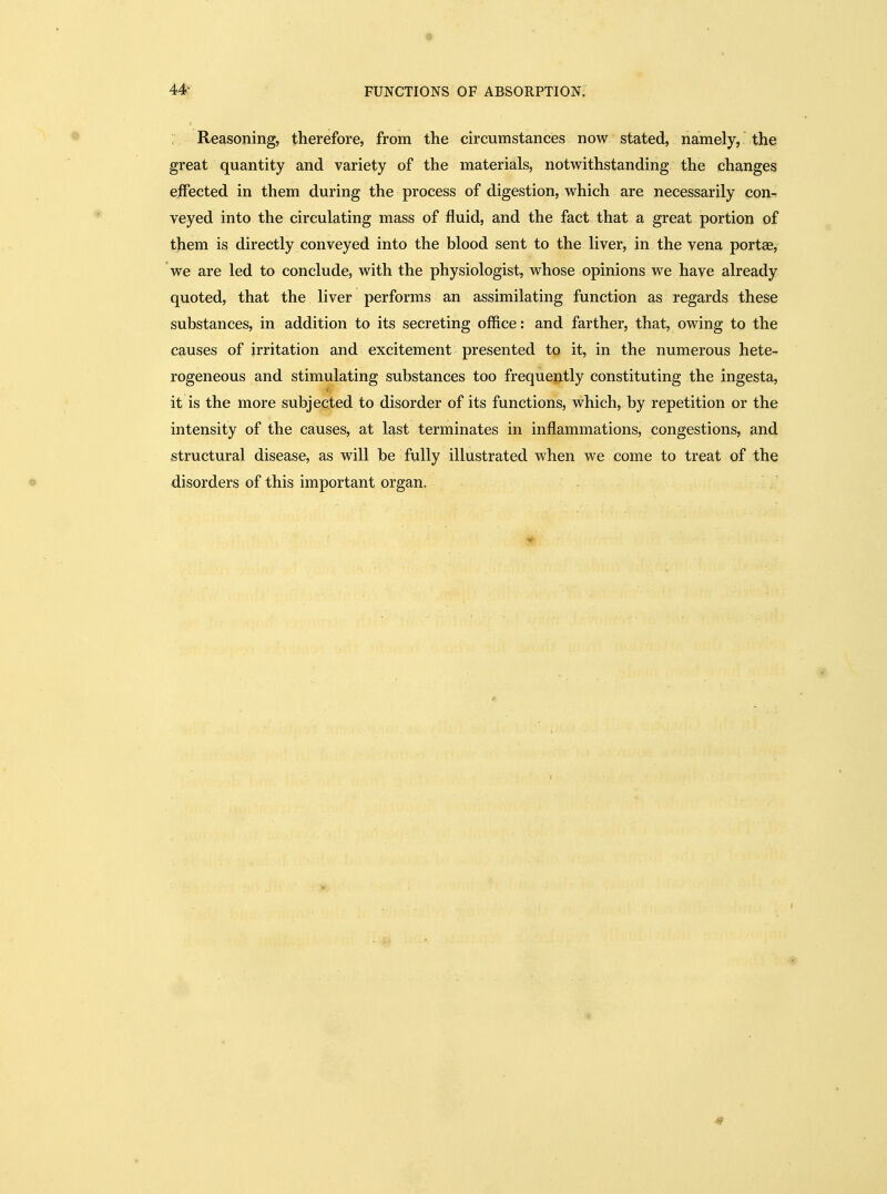 0 44- FUNCTIONS OF ABSORPTION. Reasoning, therefore, from the circumstances now stated, namely, the great quantity and variety of the materials, notwithstanding the changes effected in them during the process of digestion, which are necessarily con- veyed into the circulating mass of fluid, and the fact that a great portion of them is directly conveyed into the blood sent to the liver, in the vena portae, we are led to conclude, with the physiologist, whose opinions we have already quoted, that the liver performs an assimilating function as regards these substances, in addition to its secreting office; and farther, that, owing to the causes of irritation and excitement presented to it, in the numerous hete- rogeneous and stimulating substances too frequejitly constituting the ingesta, it is the more subjected to disorder of its functions, which, by repetition or the intensity of the causes, at last terminates in inflammations, congestions, and structural disease, as will be fully illustrated when we come to treat of the disorders of this important organ.
