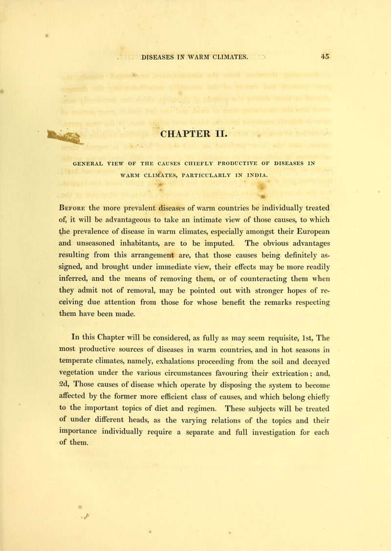 • CHAPTER II. GENERAL VIEW OF THE CAUSES CHIEFLY PRODUCTIVE OF DISEASES IN WARM CLIMATES, PARTICULARLY IN INDIA. Before the more prevalent diseases of warm countries be individually treated of, it will be advantageous to take an intimate view of those causes, to which the prevalence of disease in warm climates, especially amongst their European and unseasoned inhabitants, are to be imputed. The obvious advantages resulting from this arrangement are, that those causes being definitely as- signed, and brought under immediate view, their effects may be more readily inferred, and the means of removing them, or of counteracting them when they admit not of removal, may be pointed out with stronger hopes of re- ceiving due attention from those for whose benefit the remarks respecting them have been made. In this Chapter will be considered, as fully as may seem requisite, 1st, The most productive sources of diseases in warm countries, and in hot seasons in temperate climates, namely, exhalations proceeding from the soil and decayed vegetation under the various circumstances favouring their extrication; and, 2d, Those causes of disease which operate by disposing the system to become affected by the former more efficient class of causes, and which belong chiefly to the important topics of diet and regimen. These subjects will be treated of under different heads, as the varying relations of the topics and their importance individually require a separate and full investigation for each of them. «