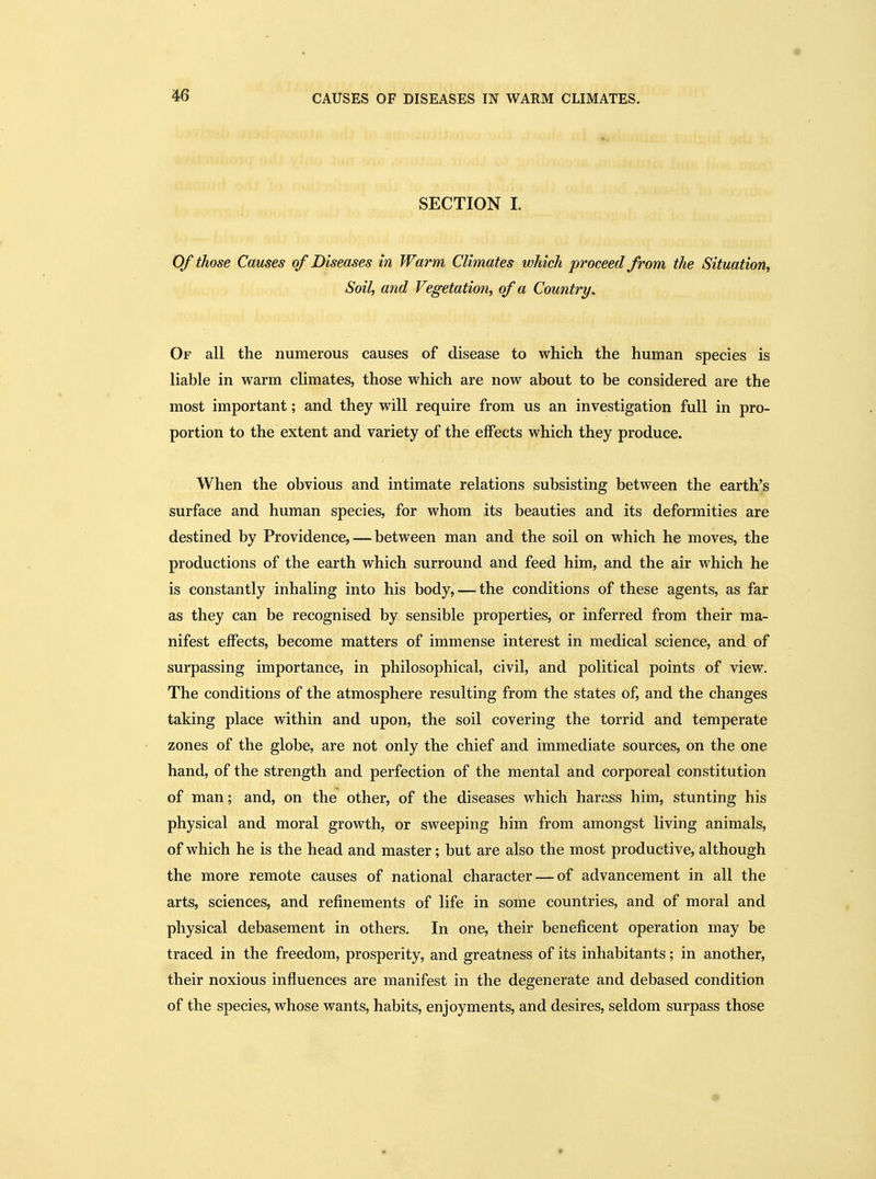 m CAUSES OF DISEASES IN WARM CLIMATES. SECTION L Of those Causes of Diseases in Warm Climates which proceed from the Situation, Soil, and Vegetation, of a Country. Of all the numerous causes of disease to which the human species is liable in warm climates, those which are now about to be considered are the most important; and they will require from us an investigation full in pro- portion to the extent and variety of the effects which they produce. When the obvious and intimate relations subsisting between the earth's surface and human species, for whom its beauties and its deformities are destined by Providence, — between man and the soil on which he moves, the productions of the earth which surround and feed him, and the air which he is constantly inhaling into his body, — the conditions of these agents, as far as they can be recognised by sensible properties, or inferred from their ma- nifest effects, become matters of immense interest in medical science, and of surpassing importance, in philosophical, civil, and political points of view. The conditions of the atmosphere resulting from the states of, and the changes taking place within and upon, the soil covering the torrid and temperate zones of the globe, are not only the chief and immediate sources, on the one hand, of the strength and perfection of the mental and corporeal constitution of man; and, on the other, of the diseases which harass him, stunting his physical and moral growth, or sweeping him from amongst living animals, of which he is the head and master; but are also the most productive, although the more remote causes of national character — of advancement in all the arts, sciences, and refinements of life in some countries, and of moral and physical debasement in others. In one, their beneficent operation may be traced in the freedom, prosperity, and greatness of its inhabitants; in another, their noxious influences are manifest in the degenerate and debased condition of the species, whose wants, habits, enjoyments, and desires, seldom surpass those
