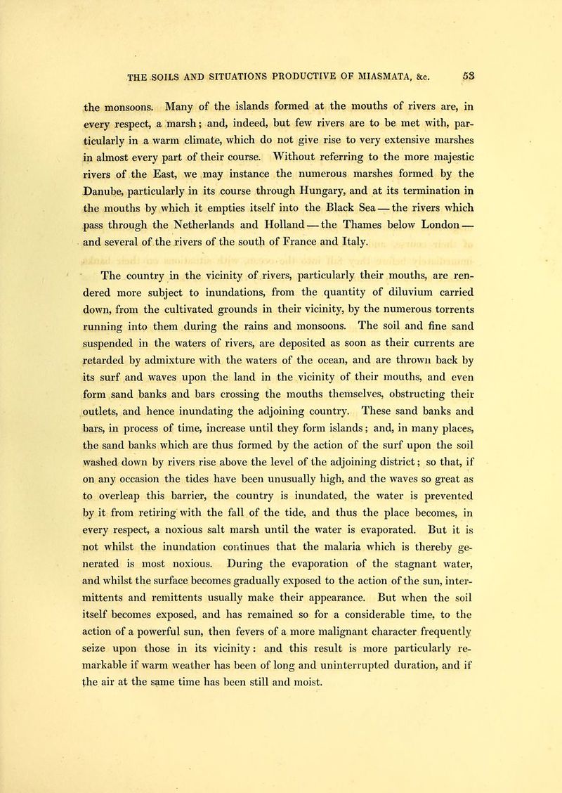 the monsoons. Many of the islands formed at the mouths of rivers are, in every respect, a marsh; and, indeed, but few rivers are to be met with, par- ticularly in a warm climate, which do not give rise to very extensive marshes in almost every part of their course. Without referring to the more majestic rivers of the East, we may instance the numerous marshes formed by the Danube, particularly in its course through Hungary, and at its termination in the mouths by which it empties itself into the Black Sea — the rivers which pass through the Netherlands and Holland — the Thames below London — and several of the rivers of the south of France and Italy. The country in the vicinity of rivers, particularly their mouths, are ren- dered more subject to inundations, from the quantity of diluvium carried down, from the cultivated grounds in their vicinity, by the numerous torrents running into them during the rains and monsoons. The soil and fine sand suspended in the waters of rivers, are deposited as soon as their currents are retarded by admixture with the waters of the ocean, and are thrown back by its surf and waves upon the land in the vicinity of their mouths, and even form sand banks and bars crossing the mouths themselves, obstructing their outlets, and hence inundating the adjoining country. These sand banks and bars, in process of time, increase until they form islands; and, in many places, the sand banks which are thus formed by the action of the surf upon the soil washed down by rivers rise above the level of the adjoining district; so that, if on any occasion the tides have been unusually high, and the waves so great as to overleap this barrier, the country is inundated, the water is prevented by it from retiring with the fall of the tide, and thus the place becomes, in every respect, a noxious salt marsh until the water is evaporated. But it is not whilst the inundation continues that the malaria which is thereby ge- nerated is most noxious. During the evaporation of the stagnant water, and whilst the surface becomes gradually exposed to the action of the sun, inter- mittents and remittents usually make their appearance. But when the soil itself becomes exposed, and has remained so for a considerable time, to the action of a powerful sun, then fevers of a more malignant character frequently seize upon those in its vicinity: and this result is more particularly re- markable if warm weather has been of long and uninterrupted duration, and if the air at the same time has been still and moist.