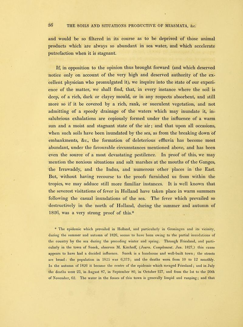 and would be so filtered in its course as to be deprived of those animal products which are always so abundant in sea water, and which accelerate j3utrefaction when it is stagnant. If, in opposition to the opinion thus brought forward (and which deserved notice only on account of the very high and deserved authority of the ex- cellent physician who promulgated it), we inquire into the state of our experi- ence of the matter, we shall find, that, in every instance where the soil is deep, of a rich, dark or clayey mould, or in any respects absorbent, and still more so if it be covered by a rich, rank, or succulent vegetation, and not admitting of a speedy drainage of the waters which may inundate it, in- salubrious exhalations are copiously formed under the influence of a warm sun and a moist and stagnant state of the air; and that upon all occasions, when such soils have been inundated by the sea, as from the breaking down of embankments, &c., the formation of deleterious effluvia has become most abundant, under the favourable circumstances mentioned above, and has been even the source of a most devastating pestilence. In proof of this, we may mention the noxious situations and salt marshes at the mouths of the Ganges, the Irrawaddy, and the Indus, and numerous other places in the East. But, without having recourse to the proofs furnished us from within the tropics, we may adduce still more familiar instances. It is well known that the severest visitations of fever in Holland have taken place in warm summers following the casual inundations of the sea. The fever which prevailed so destructively in the north of Holland, during the summer and autumn of 1826, was a very strong proof of this.* * The epidemic which prevailed in Holland, and particularly in Groningen and its vicinity, during the summer and autumn of 1826, seems to have been owing to the partial inundations of the country by the sea during the preceding winter and spring. Through Friesland, and parti- cularly in the town of Sneek, observes M, KirchofF, (Journ. Complement. Jan. 1827,) this cause appears to have had a decided influence. Sneek is a handsome and well-built town; the streets are broad: the population in 1825 was 6,373; and the deaths werei from 10 to 12 monthly. In the autumn of 1826 it became the centre of the epidemic which ravaged Friesland; and in July the deaths were 23, in August 87, in September 80, in October 127, and from the 1st to the 20th of November, 62. The water in the fosses of this town is generally limpid and running; and that