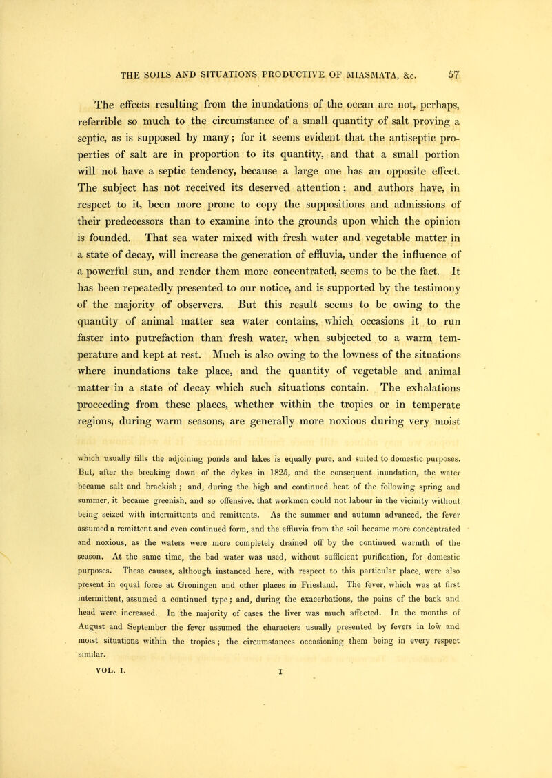 The effects resulting from the inundations of the ocean are not, perhaps, referrible so much to the circumstance of a small quantity of salt proving a septic, as is supposed by many; for it seems evident that the antiseptic pro- perties of salt are in proportion to its quantity, and that a small portion will not have a septic tendency, because a large one has an opposite effect. The subject has not received its deserved attention; and authors have, in respect to it, been more prone to copy the suppositions and admissions of their predecessors than to examine into the grounds upon which the opinion is founded. That sea water mixed with fresh water and vegetable matter in a state of decay, will increase the generation of effluvia, under the influence of a powerful sun, and render them more concentrated, seems to be the fact. It has been repeatedly presented to our notice, and is supported by the testimony of the majority of observers. But this result seems to be owing to the quantity of animal matter sea water contains, which occasions it to run faster into putrefaction than fresh water, when subjected to a warm tem- perature and kept at rest. Much is also owing to the lowness of the situations where inundations take place, and the quantity of vegetable and animal matter in a state of decay which such situations contain. The exhalations proceeding from these places, whether within the tropics or in temperate regions, during warm seasons, are generally more noxious during very moist which usually fills the adjoining ponds and lakes is equally pure, and suited to domestic purposes. But, after the breaking down of the dykes in 1825, and the consequent inundation, the water became salt and brackish; and, during the high and continued heat of the following spring and summer, it became greenish, and so offensive, that workmen could not labour in the vicinity without being seized with intermittents and remittents. As the summer and autumn advanced, the fever assumed a remittent and even continued form, and the efiluvia from the soil became more concentrated and noxious, as the waters were more completely drained off by the continued warmth of the season. At the same time, the bad water was used, without sufficient purification, for domestic purposes. These causes, although instanced here, with respect to this particular place, were also present in equal force at Groningen and other places in Friesland. The fever, which was at first intermittent, assumed a continued type; and, during the exacerbations, the pains of the back and head were increased. In the majority of cases the liver was much affected. In the months of August and September the fever assumed the characters usually presented by fevers in low and moist situations within the tropics ; the circumstances occasioning them being in every respect similar. VOL. I. 1