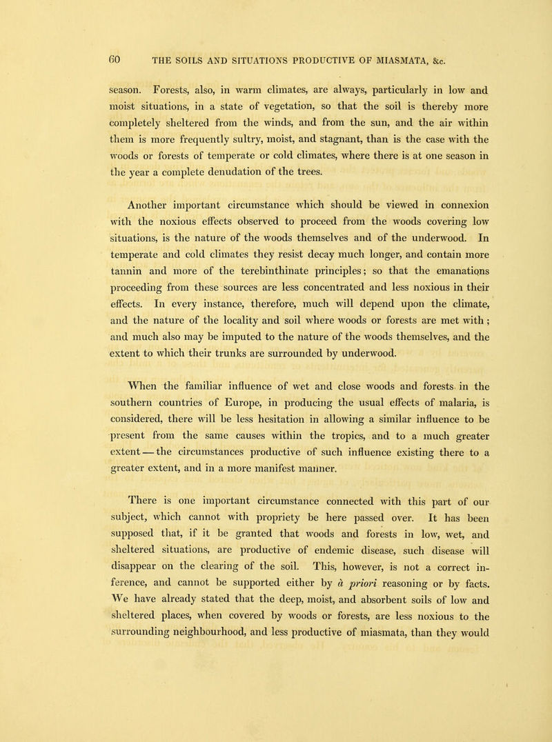 season. Forests, also, in warm climates, are always, particularly in low and moist situations, in a state of vegetation, so that the soil is thereby more completely sheltered from the winds, and from the sun, and the air within them is more frequently sultry, moist, and stagnant, than is the case with the woods or forests of temperate or cold climates, where there is at one season in the year a complete denudation of the trees. Another important circumstance which should be viewed in connexion with the noxious effects observed to proceed from the woods covering low situations, is the nature of the woods themselves and of the underwood. In temperate and cold climates they resist decay much longer, and contain more tannin and more of the terebinthinate principles; so that the emanatipns proceeding from these sources are less concentrated and less noxious in their effects. In every instance, therefore, much will depend upon the climate, and the nature of the locality and soil where woods or forests are met with ; and much also may be imputed to the nature of the woods themselves, and the extent to which their trunks are surrounded by underwood. When the familiar influence of wet and close woods and forests, in the southern countries of Europe, in producing the usual effects of malaria, is considered, there will be less hesitation in allowing a similar influence to be present from the same causes within the tropics, and to a much greater extent — the circumstances productive of such influence existing there to a greater extent, and in a more manifest manner. There is one important circumstance connected with this part of our subject, which cannot with propriety be here passed over. It has been supposed that, if it be granted that woods and forests in low, wet, and sheltered situations, are productive of endemic disease, such disease will disappear on the clearing of the soil. This, however, is not a correct in- ference, and cannot be supported either by a priori reasoning or by facts. We have already stated that the deep, moist, and absorbent soils of low and sheltered places, when covered by woods or forests, are less noxious to the surrounding neighbourhood, and less productive of miasmata, than they would