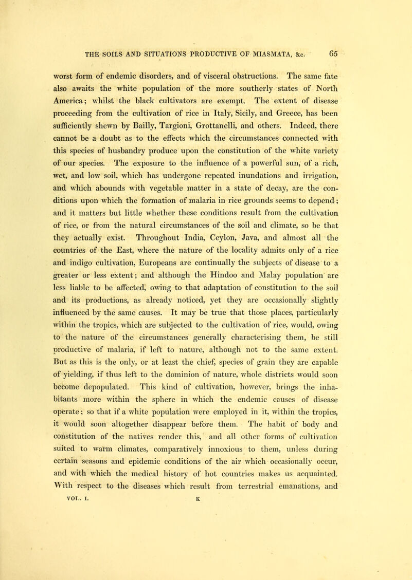 worst form of endemic disorders, and of visceral obstructions. The same fate also awaits the white population of the more southerly states of North America; whilst the black cultivators are exempt. The extent of disease proceeding from the cultivation of rice in Italy, Sicily, and Greece, has been sufficiently shewn by Bailly, Targioni, Grottanelli, and others. Indeed, there cannot be a doubt as to the effects which the circumstances connected with this species of husbandry produce upon the constitution of the white variety of our species. The exposure to the influence of a powerful sun, of a rich, wet, and low soil, which has undergone repeated inundations and irrigation, and which abounds with vegetable matter in a state of decay, are the con- ditions upon which the formation of malaria in rice grounds seems to depend; and it matters but little whether these conditions result from the cultivation of rice, or from the natural circumstances of the soil and climate, so be that they actually exist. Throughout India, Ceylon, Java, and almost all the countries of the East, where the nature of the locality admits only of a rice and indigo cultivation, Europeans are continually the subjects of disease to a greater or less extent; and although the Hindoo and Malay population are less liable to be affected, owing to that adaptation of constitution to the soil and its productions, as already noticed, yet they are occasionally slightly influenced by the same causes. It may be true that those places, particularly within the tropics, w^hich are subjected to the cultivation of rice, would, owing to the nature of the circumstances generally characterising them, be still productive of malaria, if left to nature, although not to the same extent. But as this is the only, or at least the chief, species of grain they are capable of yielding, if thus left to the dominion of nature, whole districts would soon become depopulated. This kind of cultivation, however, brings the inha- bitants more within the sphere in which the endemic causes of disease operate; so that if a white population were employed in it, within the tropics, it would soon altogether disappear before them. The habit of body and constitution of the natives render this, and all other forms of cultivation suited to warm climates, comparatively innoxious to them, unless during certain seasons and epidemic conditions of the air which occasionally occur, and with which the medical history of hot countries makes us acquainted. With respect to the diseases which result from terrestrial emanations, and vol.. I. K