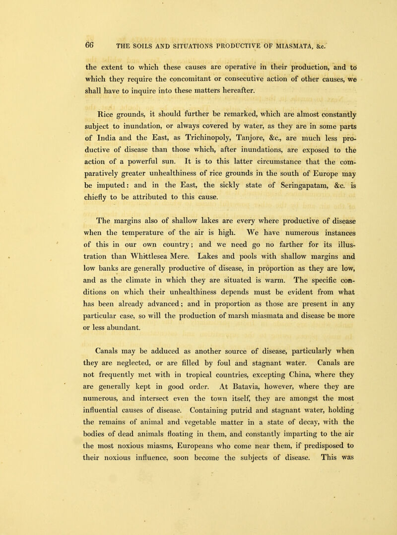 the extent to which these causes are operative in their production, and to which they require the concomitant or consecutive action of other causes, we shall have to inquire into these matters hereafter. Rice grounds, it should further be remarked, which are almost constantly subject to inundation, or always covered by water, as they are in some parts of India and the East, as Trichinopoly, Tanjore, &c., are much less pro- ductive of disease than those which, after inundations, are exposed to the action of a powerful sun. It is to this latter circumstance that the com- paratively greater unhealthiness of rice grounds in the south of Europe may be imputed: and in the East, the sickly state of Seringapatam, &c. is chiefly to be attributed to this cause. The margins also of shallow lakes are every where productive of disease when the temperature of the air is high. We have numerous instances of this in our own country; and we need go no farther for its illus- tration than Whktlesea Mere. Lakes and pools with shallow margins and low banks are generally productive of disease, in proportion as they are low, and as the climate in which they are situated is warm. The specific con- ditions on which their unhealthiness depends must be evident from what has been already advanced; and in proportion as those are present in any particular case, so will the production of marsh miasmata and disease be more or less abundant. Canals may be adduced as another source of disease, particularly when they are neglected, or are filled by foul and stagnant water. Canals are not frequently met with in tropical countries, excepting China, where they are generally kept in good order. At Batavia, however, where they are numerous, and intersect even the town itself, they are amongst the most influential causes of disease. Containing putrid and stagnant water, holding the remains of animal and vegetable matter in a state of decay, with the bodies of dead animals floating in them, and constantly imparting to the air the most noxious miasms, Europeans who come near them, if predisposed to their noxious influence, soon become the subjects of disease. This was
