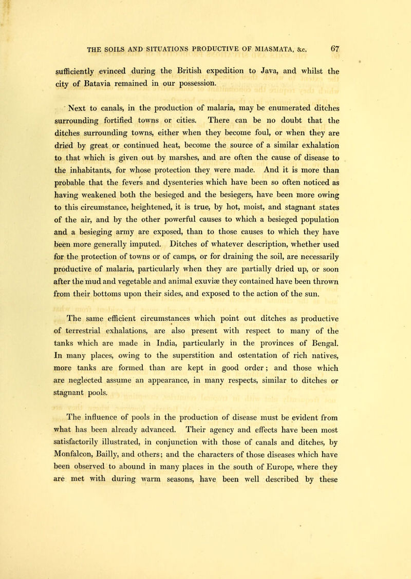sufficiently evinced during the British expedition to Java, and whilst the city of Batavia remained in our possession. Next to canals, in the production of malaria, may be enumerated ditches surrounding fortified towns or cities. There can be no doubt that the ditches surrounding towns, either when they become foul, or when they are dried by great or continued heat, become the source of a similar exhalation to that which is given out by marshes, and are often the cause of disease to the inhabitants, for whose protection they were made. And it is more than probable that the fevers and dysenteries which have been so often noticed as having weakened both the besieged and the besiegers, have been more owing to this circumstance, heightened, it is true, by hot, moist, and stagnant states of the air, and by the other powerful causes to which a besieged population and a besieging army are exposed, than to those causes to which they have been more generally imputed. Ditches of whatever description, whether used for the protection of towns or of camps, or for draining the soil, are necessarily productive of malaria, particularly when they are partially dried up, or soon after the mud and vegetable and animal exuviae they contained have been thrown from their bottoms upon their sides, and exposed to the action of the sun. The same efficient circumstances which point out ditches as productive of terrestrial exhalations, are also present with respect to many of the tanks which are made in India, particularly in the provinces of Bengal. In many places, owing to the superstition and ostentation of rich natives, more tanks are formed than are kept in good order; and those which are neglected assume an appearance, in many respects, similar to ditches or stagnant pools. The influence of pools in the production of disease must be evident from what has been already advanced. Their agency and effects have been most satisfactorily illustrated, in conjunction with those of canals and ditches, by Monfalcon, Bailly, and others; and the characters of those diseases which have been observed to abound in many places in the south of Europe, where they are met with during warm seasons, have been well described by these