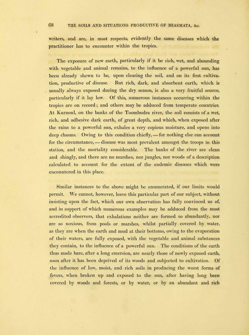 writers, and are, in most respects, evidently the same diseases which the practitioner has to encounter within the tropics. The exposure of new earth, particularly if it be rich, wet, and abounding with vegetable and animal remains, to the influence of a powerful sun, has been already shewn to be, upon clearing the soil, and on its first cultiva- tion, productive of disease. But rich, dark, and absorbent earth, which is usually always exposed during the dry season, is also a very fruitful source, particularly if it lay low. Of this, numerous instances occurring within the tropics are on record; and others may be adduced from temperate countries. At Kurnoul, on the banks of the Toombudra river, the soil consists of a wet, rich, and adhesive dark earth, of great depth, and which, when exposed after the rains to a powerful sun, exhales a very copious moisture, and opens into deep chasms. Owing to this condition chiefly, — for nothing else can account for the circumstance, — disease was most prevalent amongst the troops in this station, and the mortality considerable. The banks of the river are clean and shingly, and there are no marshes, nor jungles, nor woods of a description calculated to account for the extent of the endemic diseases which were encountered in this place. Similar instances to the above might be enumerated, if our limits would permit. We cannot, however, leave this particular part of our subject, without insisting upon the fact, which our own observation has fully convinced us of, and in support of which numerous examples may be adduced from the most accredited observers, that exhalations neither are formed so abundantly, nor are so noxious, from pools or marshes, whilst partially covered by water, as they are when the earth and mud at their bottoms, owing to the evaporation of their waters, are fully exposed, with the vegetable and animal substances they contain, to the influence of a powerful sun. The conditions of the earth thus made bare, after a long emersion, are nearly those of newly exposed earth, soon after it has been deprived of its woods and subjected to cultivation. Of the influence of low, moist, and rich soils in producing the worst forms of fevers, when broken up and exposed to the sun, after having long been covered by woods and forests, or by water, or by an abundant and rich