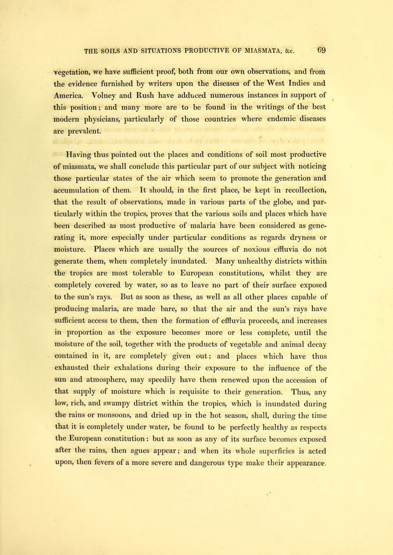 vegetation, we have sufficient proof, both from our own observations, and from the evidence furnished by writers upon the diseases of the West Indies and America. Volney and Rush have adduced numerous instances in support of this position; and many more are to be found in the writings of the best modern physicians, particularly of those countries where endemic diseases are prevalent. • Having thus pointed out the places and conditions of soil most productive of miasmata, we shall conclude this particular part of our subject with noticing those particular states of the air which seem to promote the generation and accumulation of them. It should, in the first place, be kept in recollection, that the result of observations, made in various parts of the globe, and par- ticularly within the tropics, proves that the various soils and places which have been described as most productive of malaria have been considered as gene- rating it, more especially under particular conditions as regards dryness or moisture. Places which are usually the sources of noxious effluvia do not generate them, when completely inundated. Many unhealthy districts within the tropics are most tolerable to European constitutions, whilst they are completely covered by water, so as to leave no part of their surface exposed to the sun's rays. But as soon as these, as well as all other places capable of producing malaria, are made bare, so that the air and the sun's rays have sufficient access to them, then the formation of effluvia proceeds, and increases in proportion as the exposure becomes more or less complete, until the moisture of the soil, together with the products of vegetable and animal decay contained in it, are completely given out; and places which have thus exhausted their exhalations during their exposure to the influence of the sun and atmosphere, may speedily have them renewed upon the accession of that supply of moisture which is requisite to their generation. Thus, any low, rich, and swampy district within the tropics, which is inundated during the rains or monsoons, and dried up in the hot season, shall, during the time that it is completely under water, be found to be perfectly healthy as respects the European constitution: but as soon as any of its surface becomes exposed after the rains, then agues appear; and when its whole superficies is acted upon, then fevers of a more severe and dangerous type make their appearance.