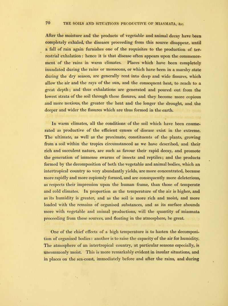 After the moisture and the products of vegetable and animal decay have been completely exhaled, the diseases proceeding from this source disappear, until a fall of rain again furnishes one of the requisites to the production of ter- restrial exhalation: hence it is that disease often appears upon the commence- ment of the rains in warm climates. Places which have been completely inundated during the rains or monsoons, or which have been in a marshy state during the dry season, are generally rent into deep and wide fissures, which allow the air and the rays of the sun, and the consequent heat, to reach to a great depth; and thus exhalations are generated and poured out from the lowest strata of the soil through these fissures, and they become more copious and more noxious, the greater the heat and the longer the drought, and the deeper and wider the fissures which are thus formed in the earth. In warm climates, all the conditions of the soil which have been enume- rated as productive of the efficient causes of disease exist in the extreme. The ultimate, as well as the proximate, constituents of the plants, growing from a soil within the tropics circumstanced as we have described, and their rich and succulent nature, are such as favour their rapid decay, and promote the generation of immense swarms of insects and reptiles; and the products formed by the decomposition of both the vegetable and animal bodies, which an intertropical country so very abundantly yields, are more concentrated, because more rapidly and more copiously formed, and are consequently more deleterious, as respects their impression upon the human frame, than those of temperate and cold climates. In proportion as the temperature of the air is higher, and as its humidity is greater, and as the soil is more rich and moist, and more loaded with the remains of organised substances, and as its surface abounds more with vegetable and animal productions, will the quantity of miasmata proceeding from these sources, and floating in the atmosphere, be great. One of the chief effects of a high temperature is to hasten the decomposi- tion of organised bodies: another is to raise the capacity of the air for humidity. The atmosphere of an intertropical country, at particular seasons especially, is uncommonly moist. This is more remarkably evident in insular situations, and in places on the sea-coast, immediately before and after the rains, and during