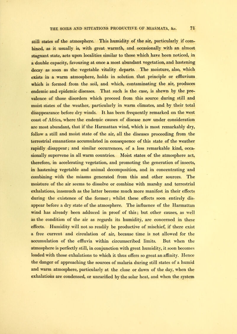 Still states of the atmosphere. This humidity of the air, particularly if com- bined, as it usually is, with great warmth, and occasionally with an almost stagnant state, acts upon localities similar to those which have been noticed, in a double capacity, favouring at once a most abundant vegetation, and hastening decay as soon as the vegetable vitality departs. The moisture, also, which exists in a warm atmosphere, holds in solution that principle or effluvium , which is formed from the soil, and which, contaminating the air, produces endemic and epidemic diseases. That such is the case, is shewn by the pre- valence of those disorders which proceed from this source during still and moist states of the weather, particularly in warm climates, and by their total disappearance before dry winds. It has been frequently remarked on the west coast of Africa, where the endemic causes of disease now under consideration are most abundant, that if the Harmattan wind, which is most remarkably dry, follow a still and moist state of the air, all the diseases proceeding from the terrestrial emanations accumulated in consequence of this state of the weather rapidly disappear; and similar occurrences, of a less remarkable kind, occa^ sionally supervene in all warm countries. Moist states of the atmosphere act, therefore, in accelerating vegetation, and promoting the generation of insects, in hastening vegetable and animal decomposition, and in concentrating and combining with the miasms generated from this and other sources. The moisture of the air seems to dissolve or combine with marshy and terrestrial exhalations, inasmuch as the latter become much more manifest in their effects during the existence of the former; whilst these effects soon entirely dis- appear before a dry state of the atmosphere. The influence of the Harmattan wind has already been adduced in proof of this; but other causes, as well as the condition of the air as regards its humidity, are concerned in these effects. Humidity will not so readily be productive of mischief, if there exist a free current and circulation of air, because time is not allowed for the accumulation of the effluvia within circumscribed limits. But when the atmosphere is perfectly still, in conjunction with great humidity, it soon becomes loaded with those exhalations to which it thus offers so great an affinity. Hence the danger of approaching the sources of malaria during still states of a humid and warm atmosphere, particularly at the close or dawn of the day, when the exhalations are condensed, or unrarified by the solar heat, and when the system