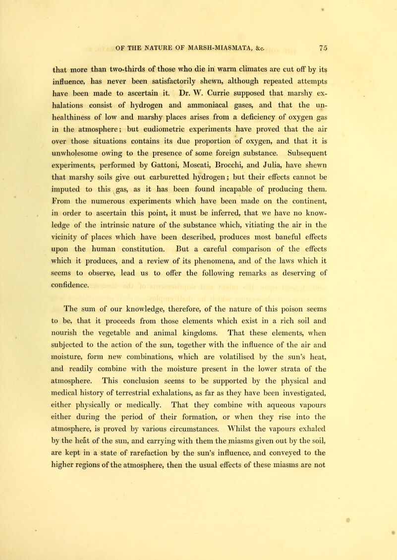 that more than two-thirds of those who die in warm climates are cut off by its influence, has never been satisfactorily shewn, although repeated attempts have been made to ascertain it. Dr. W. Currie supposed that marshy ex- halations consist of hydrogen and ammoniacal gases, and that the un- healthiness of low and marshy places arises from a deficiency of oxygen gas in the atmosphere; but eudiometric experiments have proved that the air over those situations contains its due proportion of oxygen, and that it is unwholesome owing to the presence of some foreign substance. Subsequent experiments, performed by Gattoni, Moscati, Brocchi, and Julia, have shewn that marshy soils give out carburetted hydrogen; but their effects cannot be imputed to this gas, as it has been found incapable of producing them. From the numerous experiments which have been made on the continent, in order to ascertain this point, it must be inferred, that we have no know- ledge of the intrinsic nature of the substance which, vitiating the air in the vicinity of places which have been described, produces most baneful effects upon the human constitution. But a careful comparison of the effects which it produces, and a review of its phenomena, and of the laws which it seems to observe, lead us to offer the following remarks as deserving of confidence. The sum of our knowledge, therefore, of the nature of this poison seems to be, that it proceeds from those elements which exist in a rich soil and nourish the vegetable and animal kingdoms. That these elements, when subjected to the action of the sun, together with the influence of the air and moisture, form new combinations, which are volatilised by the sun's heat, and readily combine with the moisture present in the lower strata of the atmosphere. This conclusion seems to be supported by the physical and medical history of terrestrial exhalations, as far as they have been investigated, either physically or medically. That they combine with aqueous vapours either during the period of their formation, or when they rise into the atmosphere, is proved by various circumstances. Whilst the vapours exhaled by the heat of the sun, and carrying with them the miasms given out by the soil, are kept in a state of rarefaction by the sun's influence, and conveyed to the higher regions of the atmosphere, then the usual effects of these miasms are not