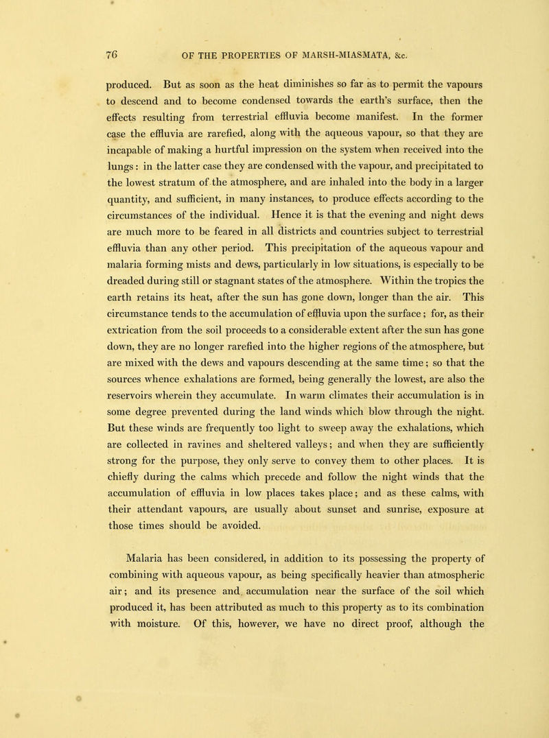 produced. But as soon as the heat diminishes so far as to permit the vapours to descend and to become condensed towards the earth's surface, then the effects resulting from terrestrial effluvia become manifest. In the former case the effluvia are rarefied, along with the aqueous vapour, so that they are incapable of making a hurtful impression on the system when received into the lungs: in the latter case they are condensed with the vapour, and precipitated to the lowest stratum of the atmosphere, and are inhaled into the body in a larger quantity, and sufficient, in many instances, to produce effects according to the circumstances of the individual. Hence it is that the evening and night dews are much more to be feared in all districts and countries subject to terrestrial effluvia than any other period. This precipitation of the aqueous vapour and malaria forming mists and dews, particularly in low situations, is especially to be dreaded during still or stagnant states of the atmosphere. Within the tropics the earth retains its heat, after the sun has gone down, longer than the air. This circumstance tends to the accumulation of effluvia upon the surface; for, as their extrication from the soil proceeds to a considerable extent after the sun has gone down, they are no longer rarefied into the higher regions of the atmosphere, but are mixed with the dews and vapours descending at the same time; so that the sources whence exhalations are formed, being generally the lowest, are also the reservoirs wherein they accumulate. In warm climates their accumulation is in some degree prevented during the land winds which blow through the night. But these winds are frequently too light to sweep away the exhalations, which are collected in ravines and sheltered valleys; and when they are sufficiently strong for the purpose, they only serve to convey them to other places. It is chiefly during the calms which precede and follow the night winds that the accumulation of effluvia in low places takes place; and as these calms, with their attendant vapours, are usually about sunset and sunrise, exposure at those times should be avoided. Malaria has been considered, in addition to its possessing the property of combining with aqueous vapour, as being specifically heavier than atmospheric air; and its presence and, accumulation near the surface of the soil which produced it, has been attributed as much to this property as to its combination with moisture. Of this, however, we have no direct proof, although the