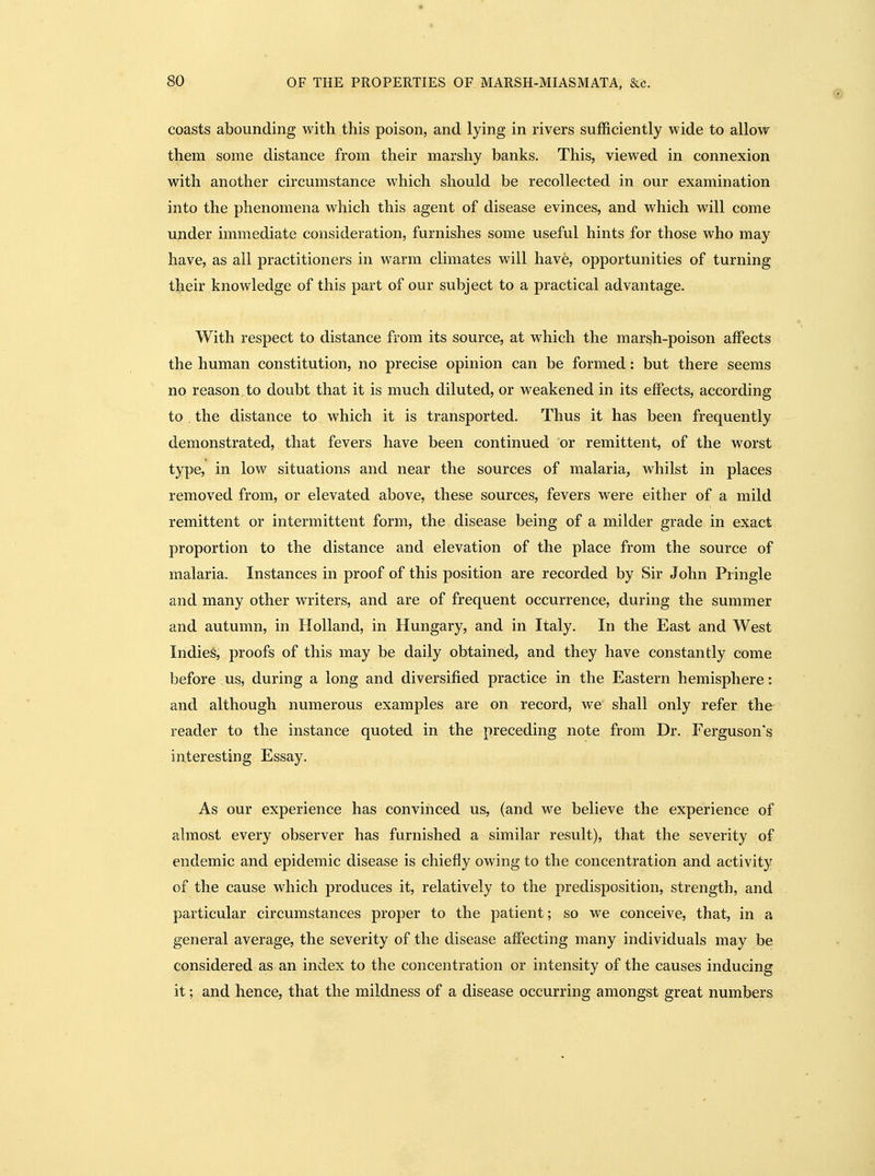 coasts abounding with this poison, and lying in rivers sufficiently wide to allow them some distance from their marshy banks. This, viewed in connexion with another circumstance which should be recollected in our examination into the phenomena which this agent of disease evinces, and which will come under immediate consideration, furnishes some useful hints for those who may have, as all practitioners in warm climates will have, opportunities of turning tbeir knowledge of this part of our subject to a practical advantage. With respect to distance from its source, at which the mar^h-poison affects the human constitution, no precise opinion can be formed: but there seems no reason to doubt that it is much diluted, or weakened in its effects, according to the distance to which it is transported. Thus it has been frequently demonstrated, that fevers have been continued or remittent, of the worst type, in low situations and near the sources of malaria, whilst in places removed from, or elevated above, these sources, fevers were either of a mild remittent or intermittent form, the disease being of a milder grade in exact proportion to the distance and elevation of the place from the source of malaria. Instances in proof of this position are recorded by Sir John Pringle and many other writers, and are of frequent occurrence, during the summer and autumn, in Holland, in Hungary, and in Italy. In the East and West Indies, proofs of this may be daily obtained, and they have constantly come before us, during a long and diversified practice in the Eastern hemisphere: and although numerous examples are on record, we shall only refer the reader to the instance quoted in the preceding note from Dr. Ferguson's interesting Essay. As our experience has convinced us, (and we believe the experience of almost every observer has furnished a similar result), that the severity of endemic and epidemic disease is chiefly owing to the concentration and activity of the cause which produces it, relatively to the predisposition, strength, and particular circumstances proper to the patient; so we conceive, that, in a general average, the severity of the disease affecting many individuals may be considered as an index to the concentration or intensity of the causes inducing it; and hence, that the mildness of a disease occurring amongst great numbers