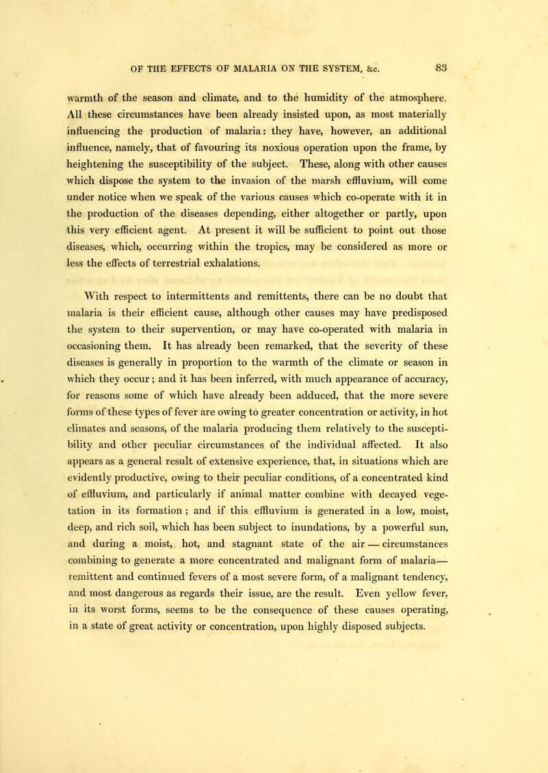 warmth of the season and climate, and to the humidity of the atmosphere. All these circumstances have been already insisted upon, as most materially influencing the production of malaria: they have, however, an additional influence, namely, that of favouring its noxious operation upon the frame, by heightening the susceptibility of the subject. These, along with other causes which dispose the system to the invasion of the marsh effluvium, will come under notice when we speak of the various causes which co-operate with it in the production of the diseases depending, either altogether or partly, upon this very efficient agent. At present it will be sufficient to point out those diseases, which, occurring within the tropics, may be considered as more or less the effects of terrestrial exhalations. With respect to intermittents and remittents, there can be no doubt that malaria is their efficient cause, although other causes may have predisposed the system to their supervention, or may have co-operated with malaria in occasioning them. It has already been remarked, that the severity of these diseases is generally in proportion to the warmth of the climate or season in which they occur; and it has been inferred, with much appearance of accuracy, for reasons some of which have already been adduced, that the more severe forms of these types of fever are owing to greater concentration or activity, in hot climates and seasons, of the malaria producing them relatively to the suscepti- bility and other peculiar circumstances of the individual affected. It also appears as a general result of extensive experience, that, in situations which are evidently productive, owing to their peculiar conditions, of a concentrated kind of effluvium, and particularly if animal matter combine with decayed vege- tation in its formation ; and if this effluvium is generated in a low, moist, deep, and rich soil, which has been subject to inundations, by a powerful sun, and during a moist, hot, and stagnant state of the air — circumstances combining to generate a more concentrated and malignant form of malaria— remittent and continued fevers of a most severe form, of a malignant tendency, and most dangerous as regards their issue, are the result. Even yellow fever, in its worst forms, seems to be the consequence of these causes operating, in a state of great activity or concentration, upon highly disposed subjects.