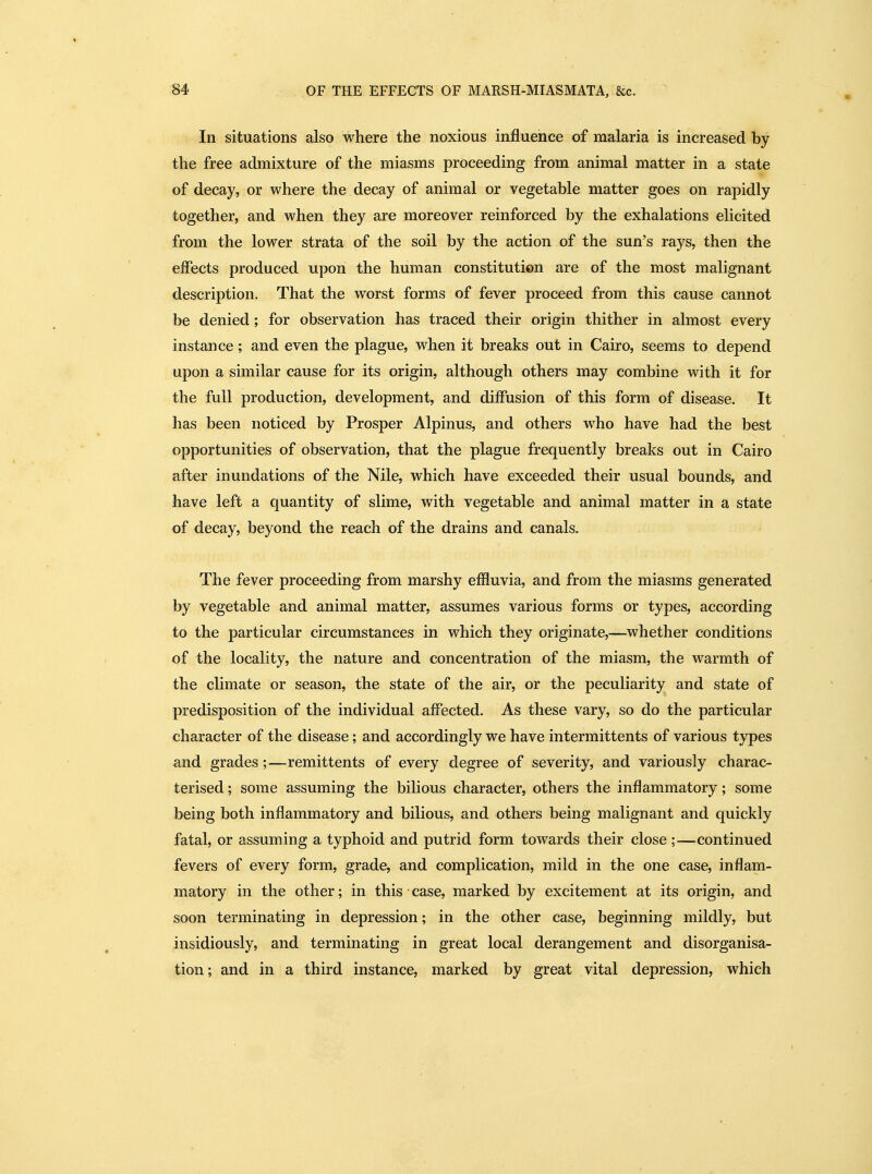 In situations also where the noxious influence of malaria is increased by the free admixture of the miasms proceeding from animal matter in a state of decay, or where the decay of animal or vegetable matter goes on rapidly together, and when they are moreover reinforced by the exhalations elicited from the lower strata of the soil by the action of the sun's rays, then the effects produced upon the human constitution are of the most malignant description. That the worst forms of fever proceed from this cause cannot be denied; for observation has traced their origin thither in almost every instance; and even the plague, when it breaks out in Cairo, seems to depend upon a similar cause for its origin, although others may combine with it for the full production, development, and diffusion of this form of disease. It has been noticed by Prosper Alpinus, and others who have had the best opportunities of observation, that the plague frequently breaks out in Cairo after inundations of the Nile, which have exceeded their usual bounds, and have left a quantity of slime, with vegetable and animal matter in a state of decay, beyond the reach of the drains and canals. The fever proceeding from marshy effluvia, and from the miasms generated by vegetable and animal matter, assumes various forms or types, according to the particular circumstances in which they originate,—whether conditions of the locality, the nature and concentration of the miasm, the warmth of the climate or season, the state of the air, or the peculiarity and state of predisposition of the individual affected. As these vary, so do the particular character of the disease; and accordingly we have intermittents of various types and grades;—remittents of every degree of severity, and variously charac- terised ; some assuming the bilious character, others the inflammatory; some being both inflammatory and bilious, and others being malignant and quickly fatal, or assuming a typhoid and putrid form towards their close ;—continued fevers of every form, grade, and complication, mild in the one case, inflam- matory in the other; in this case, marked by excitement at its origin, and soon terminating in depression; in the other case, beginning mildly, but insidiously, and terminating in great local derangement and disorganisa- tion; and in a third instance, marked by great vital depression, which