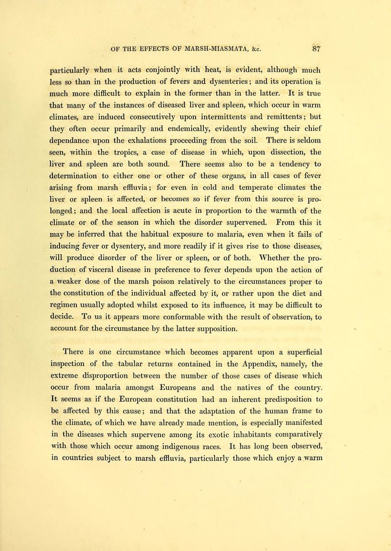 particularly when it acts conjointly with heat, is evident, although much less so than in the production of fevers and dysenteries; and its operation is much more difficult to explain in the former than in the latter. It is true that many of the instances of diseased liver and spleen, which occur in warm climates, are induced consecutively upon intermittents and remittents; but they often occur primarily and endemically, evidently shewing their chief dependance upon the exhalations proceeding from the soil. There is seldom seen, within the tropics, a case of disease in which, upon dissection, the liver and spleen are both sound. There seems also to be a tendency to determination to either one or other of these organs, in all cases of fever arising from marsh effluvia; for even in cold and temperate climates the liver or spleen is affected, or becomes so if fever from this source is pro- longed; and the local affection is acute in proportion to the warmth of the climate or of the season in which the disorder supervened. From this it may be inferred that the habitual exposure to malaria, even when it fails of inducing fever or dysentery, and more readily if it gives rise to those diseases, will produce disorder of the liver or spleen, or of both. Whether the pro- duction of visceral disease in preference to fever depends upon the action of a weaker dose of the marsh poison relatively to the circumstances proper to the constitution of the individual affected by it, or rather upon the diet and regimen usually adopted whilst exposed to its influence, it may be difficult to decide. To us it appears more conformable with the result of observation, to account for the circumstance by the latter supposition. »• There is one circumstance which becomes apparent upon a superficial inspection of the tabular returns contained in the Appendix, namely, the extreme disproportion between the number of those cases of disease which occur from malaria amongst Europeans and the natives of the country. It seems as if the European constitution had an inherent predisposition to be affected by this cause; and that the adaptation of the human frame to the climate, of which we have already made mention, is especially manifested in the diseases which supervene among its exotic inhabitants comparatively with those which occur among indigenous races. It has long been observed, in countries subject to marsh effluvia, particularly those which enjoy a warm