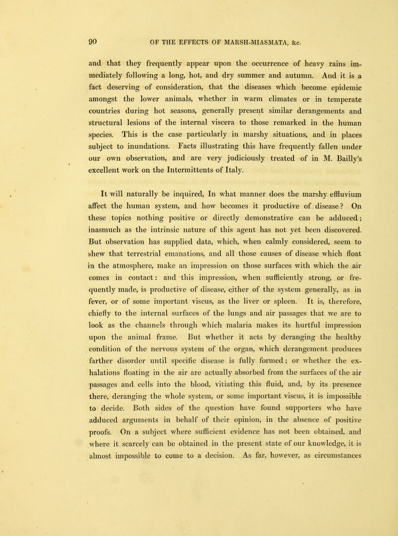 and that they frequently appear upon the occurrence of heavy rains im- mediately following a long, hot, and dry summer and autumn. And it is a fact deserving of consideration, that the diseases which become epidemic amongst the lower animals, whether in warm climates or in temperate countries during hot seasons, generally present similar derangements and structural lesions of the internal viscera to those remarked in the human species. This is the case particularly in marshy situations, and in places subject to inundations. Facts illustrating this have frequently fallen under our own observation, and are very judiciously treated of in M. Bailly's excellent work on the Intermittents of Italy. It will naturally be inquired. In what manner does the marshy effluvium affect the human system, and how becomes it productive of disease ? On these topics nothing positive or directly demonstrative can be adduced ; inasmuch as the intrinsic nature of this agent has not yet been discovered. But observation has supplied data, which, when calmly considered, seem to shew that terrestrial emanations, and all those causes of disease which float in the atmosphere, make an impression on those surfaces with which the air comes in contact: and this impression, when sufficiently strong, or fre- quently made, is productive of disease, either of the system generally, as in fever, or of some important viscus, as the liver or spleen. It is, therefore, chiefly to the internal surfaces of the lungs and air passages that we are to look as the channels through which malaria makes its hurtful impression upon the animal frame. But whether it acts by deranging the healthy condition of the nervous system of the organ, which derangement produces farther disorder until specific disease is fully formed; or whether the ex- halations floating in the air are actually absorbed from the surfaces of the air passages and cells into the blood, vitiating this fluid, and, by its presence there, deranging the whole system, or some important viscus, it is impossible to decide. Both sides of the question have found supporters who have adduced arguments in behalf of their opinion, in the absence of positive proofs. On a subject where sufficient evidence has not been obtained, and where it scarcely can be obtained in the present state of our knowledge, it is almost impossible to come to a decision. As far, however, as circumstances