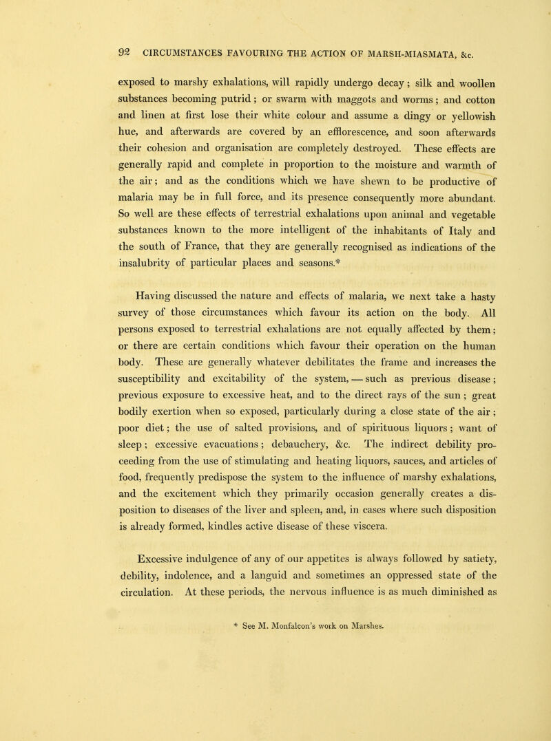 exposed to marshy exhalations, will rapidly undergo decay; silk and woollen substances becoming putrid; or swarm with maggots and worms; and cotton and linen at first lose their white colour and assume a dingy or yellowish hue, and afterwards are covered by an efflorescence, and soon afterwards their cohesion and organisation are completely destroyed. These effects are generally rapid and complete in proportion to the moisture and warmth of the air; and as the conditions which we have shewn to be productive of malaria may be in full force, and its presence consequently more abundant. So well are these effects of terrestrial exhalations upon animal and vegetable substances known to the more intelligent of the inhabitants of Italy and the south of France, that they are generally recognised as indications of the insalubrity of particular places and seasons.* Having discussed the nature and effects of malaria, we next take a hasty survey of those circumstances which favour its action on the body. All persons exposed to terrestrial exhalations are not equally affected by them; or there are certain conditions which favour their operation on the human body. These are generally whatever debilitates the frame and increases the susceptibility and excitability of the system, — such as previous disease; previous exposure to excessive heat, and to the direct rays of the sun; great bodily exertion when so exposed, particularly during a close state of the air; poor diet; the use of salted provisions, and of spirituous liquors ; want of sleep; excessive evacuations; debauchery, &c. The indirect debility pro- ceeding from the use of stimulating and heating liquors, sauces, and articles of food, frequently predispose the system to the influence of marshy exhalations, and the excitement which they primarily occasion generally creates a dis- position to diseases of the liver and spleen, and, in cases where such disposition is already formed, kindles active disease of these viscera. Excessive indulgence of any of our appetites is always followed by satiety, debility, indolence, and a languid and sometimes an oppressed state of the circulation. At these periods, the nervous influence is as much diminished as * See M. Monfalcon's work on Marshes.