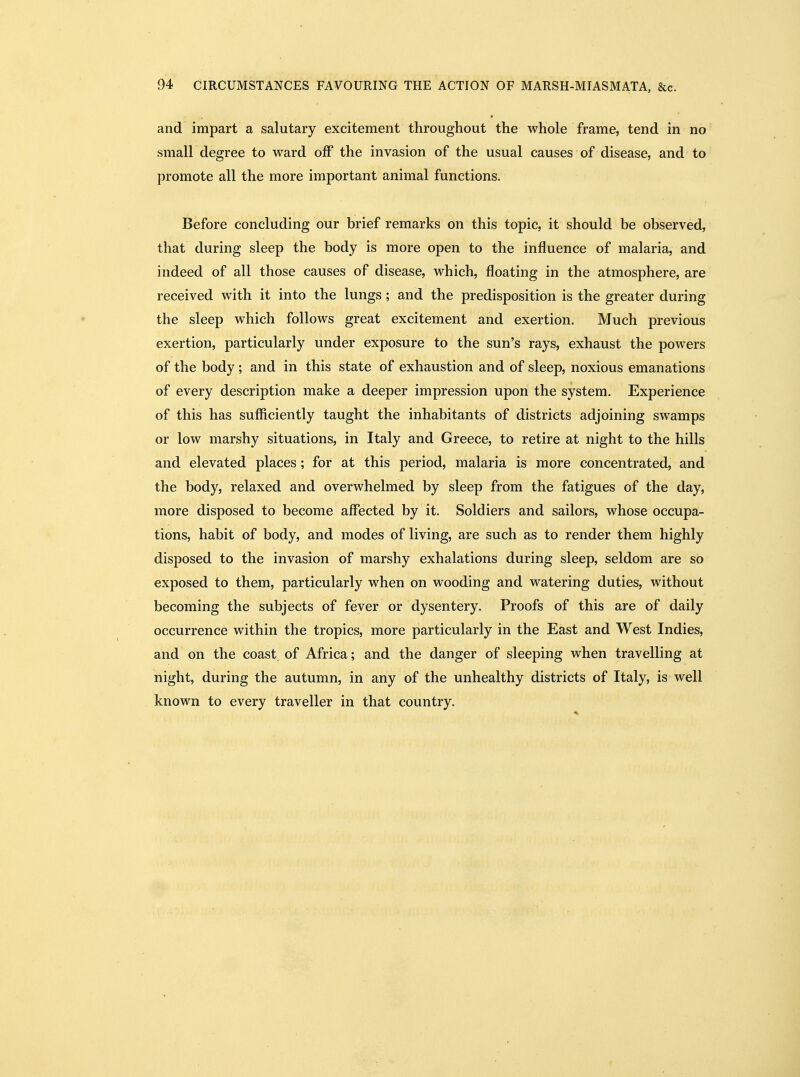 and impart a salutary excitement throughout the whole frame, tend in no small degree to ward off the invasion of the usual causes of disease, and to promote all the more important animal functions. Before concluding our brief remarks on this topic, it should be observed, that during sleep the body is more open to the influence of malaria, and indeed of all those causes of disease, which, floating in the atmosphere, are received with it into the lungs; and the predisposition is the greater during the sleep which follows great excitement and exertion. Much previous exertion, particularly under exposure to the sun's rays, exhaust the powers of the body ; and in this state of exhaustion and of sleep, noxious emanations of every description make a deeper impression upon the system. Experience of this has sufliciently taught the inhabitants of districts adjoining swamps or low marshy situations, in Italy and Greece, to retire at night to the hills and elevated places; for at this period, malaria is more concentrated, and the body, relaxed and overwhelmed by sleep from the fatigues of the day, more disposed to become affected by it. Soldiers and sailors, whose occupa- tions, habit of body, and modes of living, are such as to render them highly disposed to the invasion of marshy exhalations during sleep, seldom are so exposed to them, particularly when on wooding and watering duties, without becoming the subjects of fever or dysentery. Proofs of this are of daily occurrence within the tropics, more particularly in the East and West Indies, and on the coast of Africa; and the danger of sleeping when travelling at night, during the autumn, in any of the unhealthy districts of Italy, is well known to every traveller in that country.