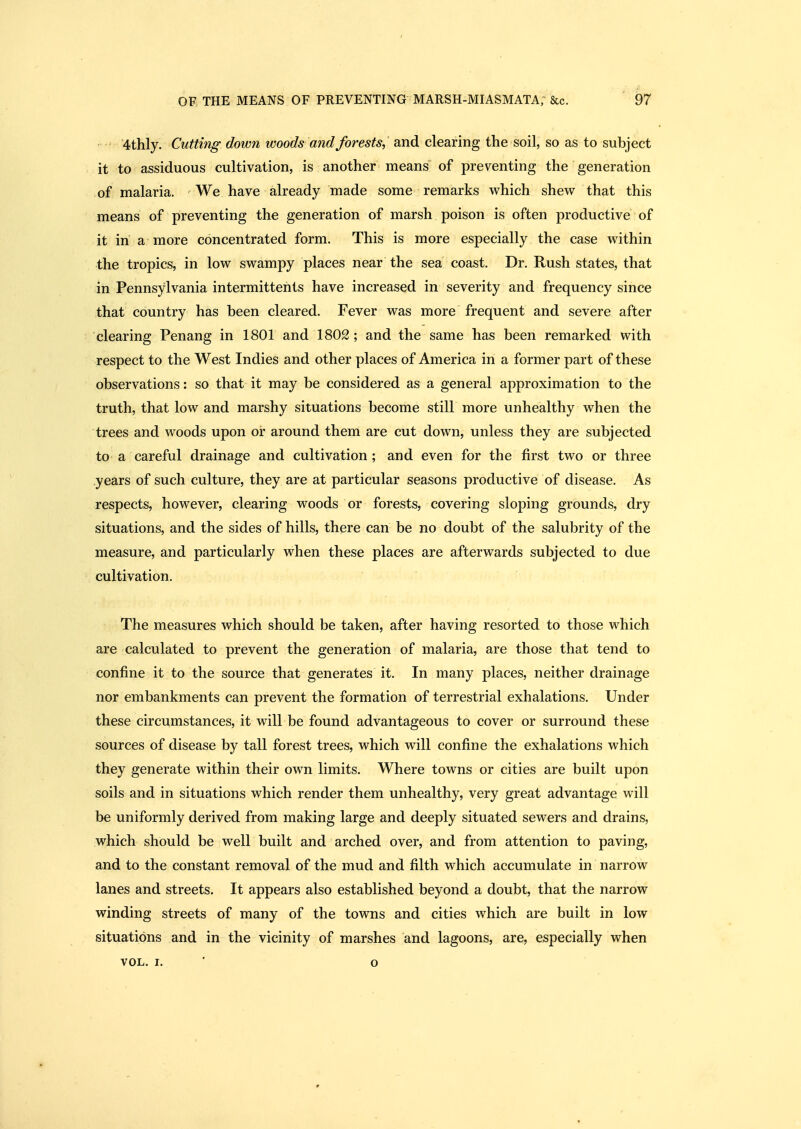 '4thly. Cutting down woods and forests,' and clearing the soil, so as to subject it to assiduous cultivation, is another means of preventing the generation of malaria. We have already made some remarks which shew that this means of preventing the generation of marsh poison is often productive of it in a more concentrated form. This is more especially the case within the tropics, in low swampy places near the sea coast. Dr. Rush states, that in Pennsylvania intermittents have increased in severity and frequency since that country has been cleared. Fever was more frequent and severe after clearing Penang in 1801 and 1802 ; and the same has been remarked with respect to the West Indies and other places of America in a former part of these observations: so that it may be considered as a general approximation to the truth, that low and marshy situations become still more unhealthy when the trees and woods upon or around them are cut down, unless they are subjected to a careful drainage and cultivation ; and even for the first two or three .years of such culture, they are at particular seasons productive of disease. As respects, however, clearing woods or forests, covering sloping grounds, dry situations, and the sides of hills, there can be no doubt of the salubrity of the measure, and particularly when these places are afterwards subjected to due cultivation. The measures which should be taken, after having resorted to those which are calculated to prevent the generation of malaria, are those that tend to confine it to the source that generates it. In many places, neither drainage nor embankments can prevent the formation of terrestrial exhalations. Under these circumstances, it will be found advantageous to cover or surround these sources of disease by tall forest trees, which will confine the exhalations which they generate within their own limits. Where towns or cities are built upon soils and in situations which render them unhealthy, very great advantage will be uniformly derived from making large and deeply situated sewers and drains, which should be well built and arched over, and from attention to paving, and to the constant removal of the mud and filth which accumulate in narrow lanes and streets. It appears also established beyond a doubt, that the narrow winding streets of many of the towns and cities which are built in low situations and in the vicinity of marshes and lagoons, are, especially when VOL. I. ' o