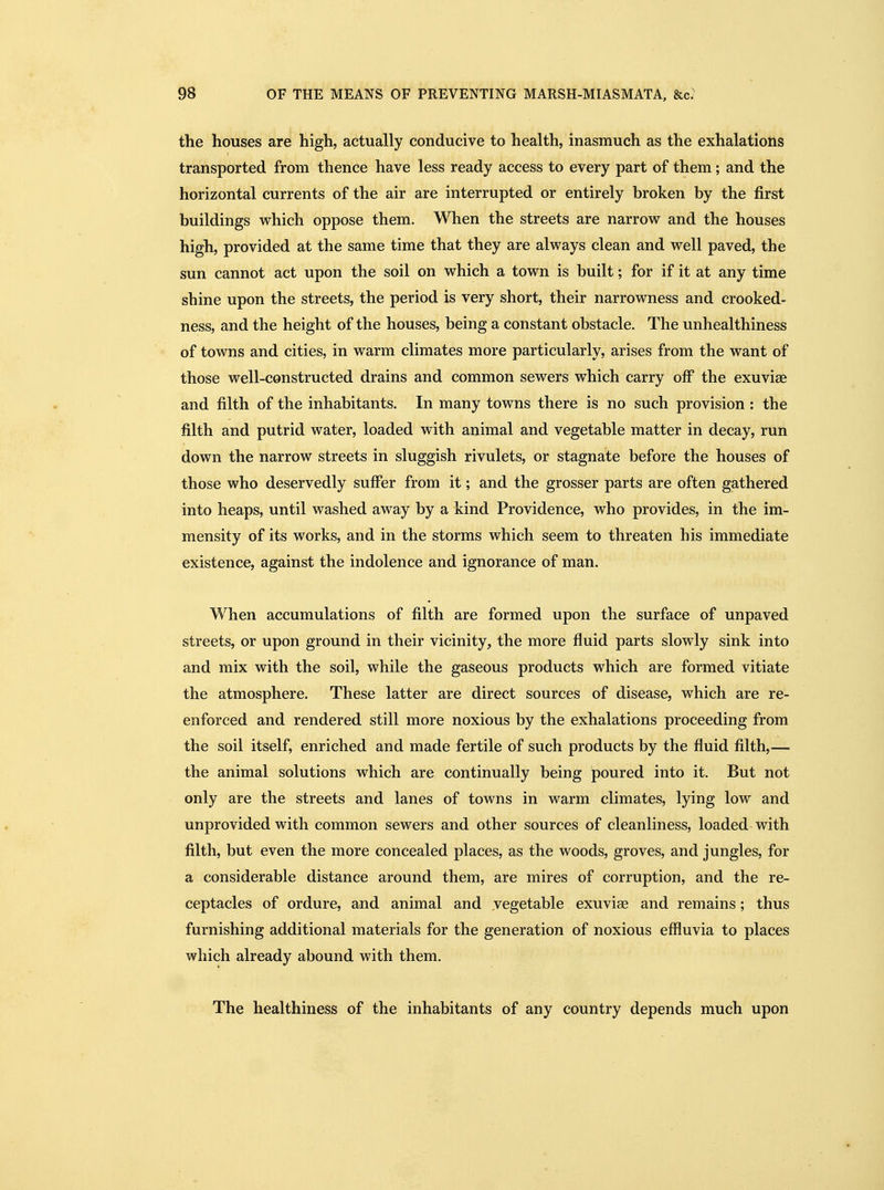 the houses are high, actually conducive to health, inasmuch as the exhalations transported from thence have less ready access to every part of them; and the horizontal currents of the air are interrupted or entirely broken by the first buildings which oppose them. When the streets are narrow and the houses high, provided at the same time that they are always clean and well paved, the sun cannot act upon the soil on which a town is built; for if it at any time shine upon the streets, the period is very short, their narrowness and crooked- ness, and the height of the houses, being a constant obstacle. The unhealthiness of towns and cities, in warm climates more particularly, arises from the want of those well-constructed drains and common sewers which carry oif the exuviae and filth of the inhabitants. In many towns there is no such provision : the filth and putrid water, loaded with animal and vegetable matter in decay, run down the narrow streets in sluggish rivulets, or stagnate before the houses of those who deservedly suffer from it; and the grosser parts are often gathered into heaps, until washed away by a kind Providence, who provides, in the im- mensity of its works, and in the storms which seem to threaten his immediate existence, against the indolence and ignorance of man. When accumulations of filth are formed upon the surface of unpaved streets, or upon ground in their vicinity, the more fluid parts slowly sink into and mix with the soil, while the gaseous products which are formed vitiate the atmosphere. These latter are direct sources of disease, which are re- enforced and rendered still more noxious by the exhalations proceeding from the soil itself, enriched and made fertile of such products by the fluid filth,— the animal solutions which are continually being poured into it. But not only are the streets and lanes of towns in warm climates, lying low and unprovided with common sewers and other sources of cleanliness, loaded with filth, but even the more concealed places, as the woods, groves, and jungles, for a considerable distance around them, are mires of corruption, and the re- ceptacles of ordure, and animal and vegetable exuviae and remains; thus furnishing additional materials for the generation of noxious effluvia to places which already abound with them. The healthiness of the inhabitants of any country depends much upon