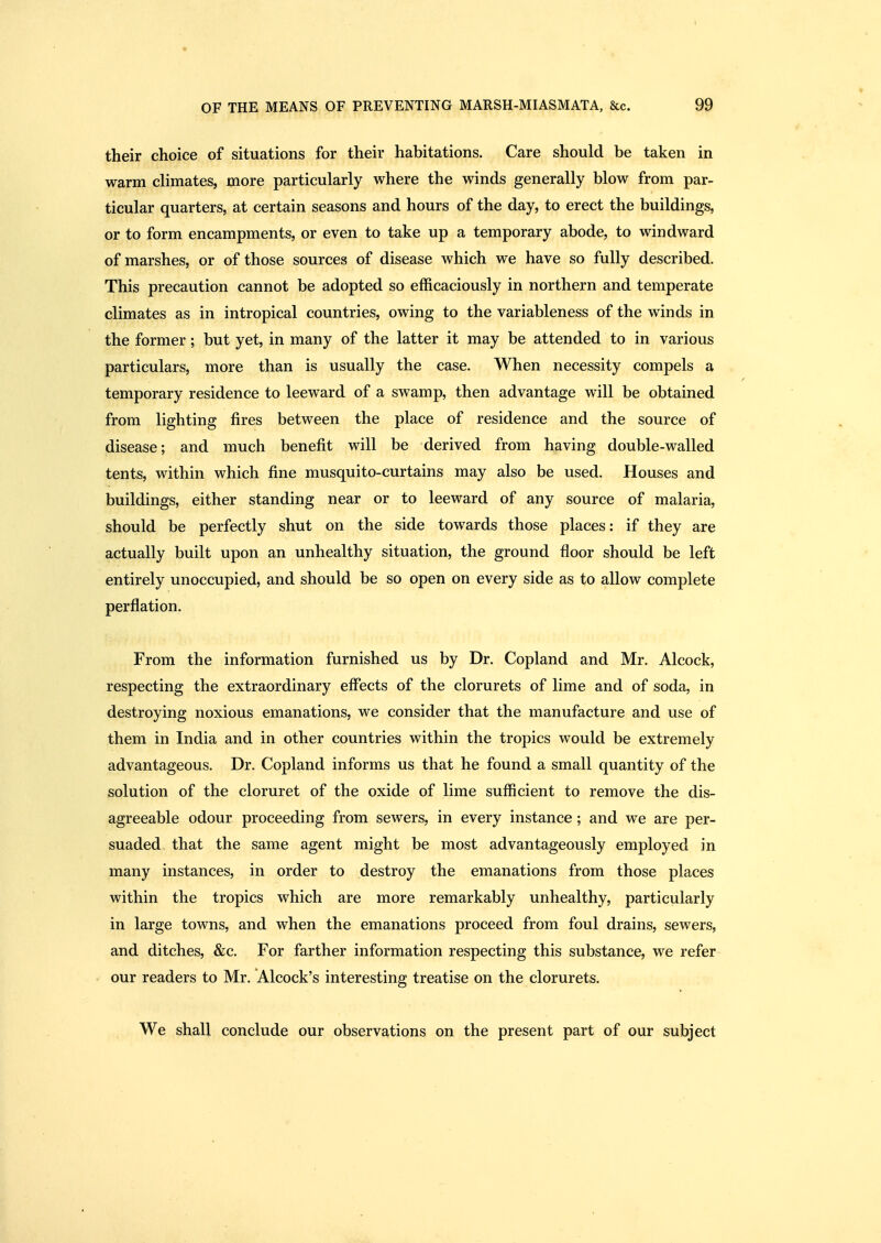 t OF THE MEANS OF PREVENTING MARSH-MIASMATA, &c. 99 their choice of situations for their habitations. Care should be taken in warm climates, more particularly where the winds generally blow from par- ticular quarters, at certain seasons and hours of the day, to erect the buildings, or to form encampments, or even to take up a temporary abode, to windward of marshes, or of those sources of disease which we have so fully described. This precaution cannot be adopted so efficaciously in northern and temperate climates as in intropical countries, owing to the variableness of the winds in the former; but yet, in many of the latter it may be attended to in various particulars, more than is usually the case. When necessity compels a temporary residence to leeward of a swamp, then advantage will be obtained from lighting fires between the place of residence and the source of disease; and much benefit will be derived from having double-walled tents, within which fine musquito-curtains may also be used. Houses and buildings, either standing near or to leeward of any source of malaria, should be perfectly shut on the side towards those places: if they are actually built upon an unhealthy situation, the ground floor should be left entirely unoccupied, and should be so open on every side as to allow complete perflation. From the information furnished us by Dr. Copland and Mr. Alcock, respecting the extraordinary effects of the clorurets of lime and of soda, in destroying noxious emanations, we consider that the manufacture and use of them in India and in other countries within the tropics would be extremely advantageous. Dr. Copland informs us that he found a small quantity of the solution of the cloruret of the oxide of lime sufficient to remove the dis- agreeable odour proceeding from sewers, in every instance ; and we are per- suaded that the same agent might be most advantageously employed in many instances, in order to destroy the emanations from those places within the tropics which are more remarkably unhealthy, particularly in large towns, and when the emanations proceed from foul drains, sewers, and ditches, &c. For farther information respecting this substance, we refer our readers to Mr. Alcock's interesting treatise on the clorurets. We shall conclude our observations on the present part of our subject