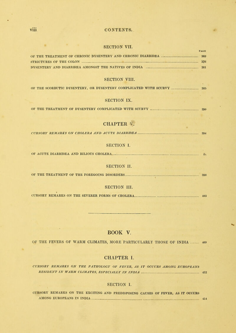 SECTION VII. PAGE OF THE TREATMENT OF CHRONIC DYSENTERY AND CHRONIC DIARRH<EA 368 STRICTURES OF THE COLON 376 DYSENTERY AND DIARRHOEA AMONGST THE NATIVES OF INDIA 381 SECTION VIII. OF THE SCORBUTIC DYSENTERY, OR DYSENTERY COMPLICATED WITH SCURVY 385 SECTION IX. OF THE TREATMENT OF DYSENTERY COMPLICATED WITH SCURVY 390 CHAPTER CURSORY REMARKS ON CHOLERA AND ACUTE DIARRH(EA 394 SECTION I. OF ACUTE DIARRHOEA AND BILIOUS CHOLERA ib. SECTION II. OF THE TREATMENT OF THE FOREGOING DISORDERS 398 SECTION III. CURSORY REMARKS ON THE SEVERER FORMS OF CHOLERA 403 BOOK V. OF THE FEVERS OF WARM CLIMATES, MORE PARTICULARLY THOSE OF INDIA 409 CHAPTER I. CURSORY REMARKS ON THE PATHOLOGY OF FEVER, AS IT OCCURS AMONG EUROPEANS RESIDENT IN WARM CLIMATES, ESPECIALLY IN INDIA 412 SECTION I. CURSORY REMARKS ON THE EXCITING AND PREDISPOSING CAUSES OF FEVER, AS IT OCCURS AMONG EUROPEANS IN INDIA 414