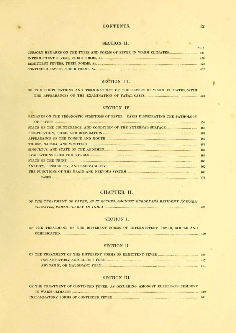 SECTION II. PAGE CURSORY REMARKS ON THE TYPES AND FORMS OF FEVER IN WARM CLIMATES 425 INTERMITTENT FEVERS, THEIR FORMS, &c- 426 REMITTENT FEVERS, THEIR FORMS, &c 428 CONTINUED FEVERS, THEIR FORMS, &c , 432 SECTION III. OF THE COMPLICATIONS AND TERMINATIONS OF THE FEVERS OF WARM CLIMATES, WITH THE APPEARANCES ON THE EXAMINATION OF FATAL CASES 440 SECTION IV. REMARKS ON THE PROGNOSTIC SYMPTOMS OF FEVER— CASES ILLUSTRATING THE PATHOLOGY OF FEVERS 459 STATE OF THE COUNTENANCE, AND CONDITION OF THE EXTERNAL SURFACE 460 PERSPIRATION, PULSE, AND RESPIRATION 461 APPEARANCE OF THE TONGUE AND MOUTH 462 THIRST, NAUSEA, AND VOMITING , 463 SINGULTUS, AND STATE OF THE ABDOMEN 464 EVACUATIONS FROM THE BOWELS 465 STATE OF THE URINE 466 ANXIETY, SENSIBILITY, AND EXCITABILITY 46? THE FUNCTIONS OF THE BRAIN AND NERVOUS SYSTEM 468 CASES 471 CHAPTER II. OF THE TREATMENT OF FEVER, AS IT OCCURS AMONGST EUROPEANS RESIDENT IN WARM CLIMATES, PARTICULARLY IN INDIA 488 SECTION I. OF THE TREATMENT OF THE DIFFERENT FORMS OF INTERMITTENT FEVER, SIMPLE AND COMPLICATED 490 SECTION II. OF THE TREATMENT OF THE DIFFERENT FORMS OF REMITTENT FEVER 496 INFLAMMATORY AND BILIOUS FORJI , 497 ADYNAMIC, OR MALIGNANT FORM 504 SECTION III. OF THE TREATMENT OF CONTINUED FEVER, AS OCCURRING AMONGST EUROPEANS RESIDENT IN WARM CLIMATES 510 INFLAMMATORY FORMS OF CONTINUED FEVER 511