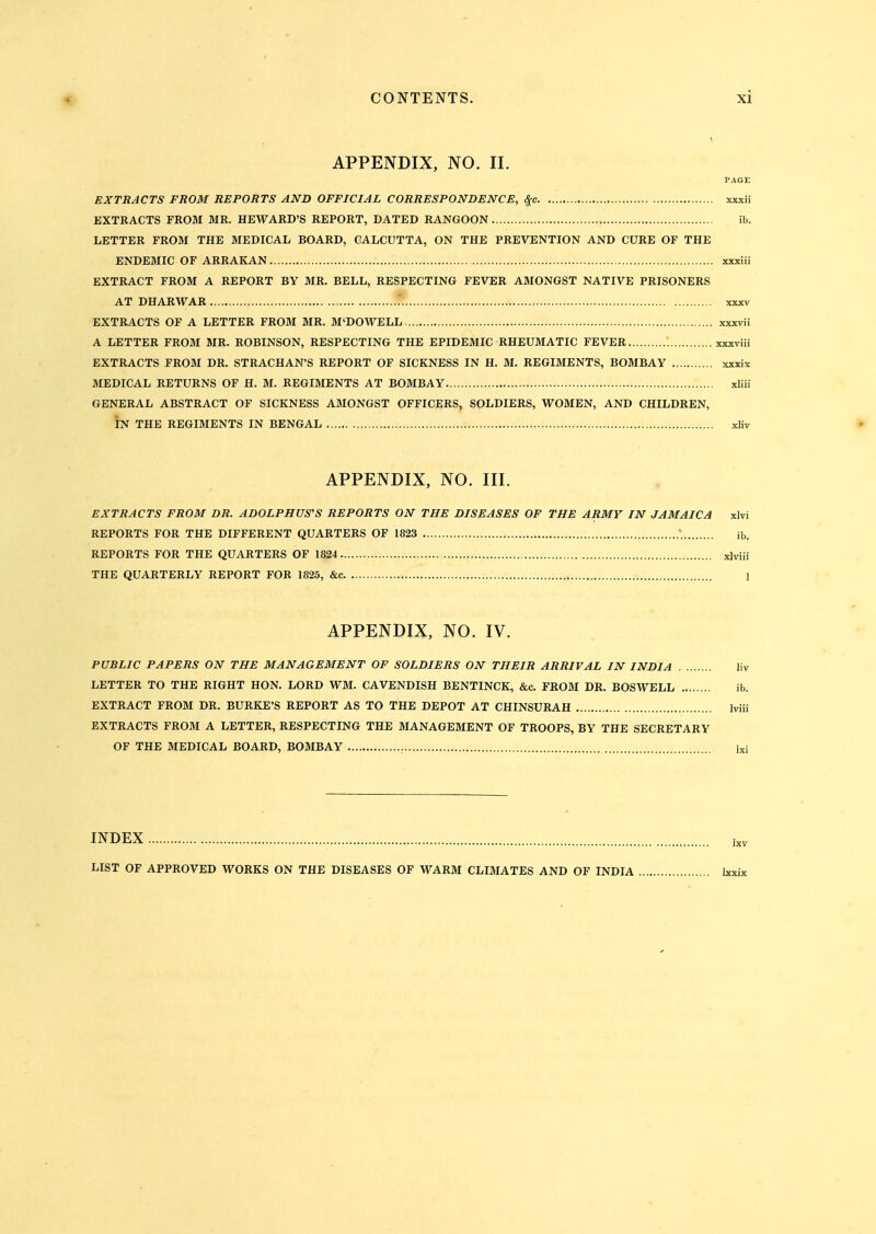 APPENDIX, NO. II. I'AGE EXTRACTS FROM REPORTS AND OFFICIAL CORRESPONDENCE, xxxii EXTRACTS FROM MR. REWARD'S REPORT, DATED RANGOON ib. LETTER FROM THE MEDICAL BOARD, CALCUTTA, ON THE PREVENTION AND CURE OF THE ENDEMIC OF ARRAKAN xxxiii EXTRACT FROM A REPORT BY MR. BELL, RESPECTING FEVER AMONGST NATIVE PRISONERS AT DHARWAR .' xxxv EXTRACTS OF A LETTER FROM MR. M'DOWELL xxxvii A LETTER FROM MR. ROBINSON, RESPECTING THE EPIDEMIC RHEUMATIC FEVER xxxviii EXTRACTS FROM DR. STRACHAN'S REPORT OF SICKNESS IN H. M. REGIMENTS, BOMBAY xxxix MEDICAL RETURNS OF H. M. REGIMENTS AT BOMBAY xliii GENERAL ABSTRACT OF SICKNESS A3I0NGST OFFICERS, SOLDIERS, WOMEN, AND CHILDREN, IN THE REGIMENTS IN BENGAL xliv APPENDIX, NO. III. EXTRACTS FROM DR. ADOLPHUS'S REPORTS ON THE DISEASES OF THE ARMY IN JAMAICA xlvi REPORTS FOR THE DIFFERENT QUARTERS OF 1823 ib. REPORTS FOR THE QUARTERS OF 1824 , xlviii THE QUARTERLY REPORT FOR 1825, &c 1 APPENDIX, NO. IV. PUBLIC PAPERS ON THE MANAGEMENT OF SOLDIERS ON THEIR ARRIVAL IN INDIA liv LETTER TO THE RIGHT HON. LORD WM. CAVENDISH BENTINCK, &c. FROM DR. BOSWELL ib. EXTRACT FROM DR. BURKE'S REPORT AS TO THE DEPOT AT CHINSURAH Iviii EXTRACTS FROM A LETTER, RESPECTING THE MANAGEMENT OF TROOPS, BY THE SECRETARY OF THE MEDICAL BOARD, BOMBAY , Ixi INDEX LIST OF APPROVED WORKS ON THE DISEASES OF WARM CLIMATES AND OF INDIA Ixxix