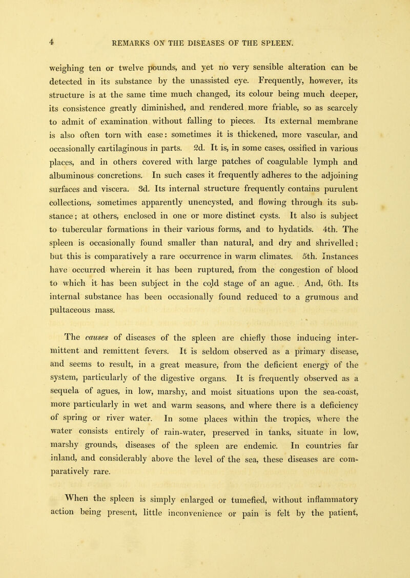 weighing ten or twelve pounds, and yet no very sensible alteration can be detected in its substance by the unassisted eye. Frequently, however, its structure is at the same time much changed, its colour being much deeper, its consistence greatly diminished, and rendered more friable, so as scarcely to admit of examination without falling to pieces. Its external membrane is also often torn with ease: sometimes it is thickened, more vascular, and occasionally cartilaginous in parts. 2d. It is, in some cases, ossified in various places, and in others covered with large patches of coagulable lymph and albuminous concretions. In such cases it frequently adheres to the adjoining surfaces and viscera. 3d. Its internal structure frequently contains purulent collections, sometimes apparently unencysted, and flowing through its sub- stance; at others, enclosed in one or more distinct cysts. It also is subject to tubercular formations in their various forms, and to hydatids. 4th, The spleen is occasionally found smaller than natural, and dry and shrivelled; but this is comparatively a rare occurrence in warm climates. 5th. Instances have occurred wherein it has been ruptured, from the congestion of blood to which it has been subject in the cold stage of an ague. . And, 6th. Its internal substance has been occasionally found reduced to a grumous and pultaceous mass. The causes of diseases of the spleen are chiefly those inducing inter- mittent and remittent fevers. It is seldom observed as a primary disease, and seems to result, in a great measure, from the deficient energy of the system, particularly of the digestive organs. It is frequently observed as a sequela of agues, in low, marshy, and moist situations upon the sea-coast, more particularly in wet and warm seasons, and where there is a deficiency of spring or river water. In some places within the tropics, where the water consists entirely of rain-water, preserved in tanks, situate in low, marshy grounds, diseases of the spleen are endemic. In countries far inland, and considerably above the level of the sea, these diseases are com- paratively rare. When the spleen is simply enlarged or tumefied, without inflammatory action being present, little inconvenience or pain is felt by the patient,