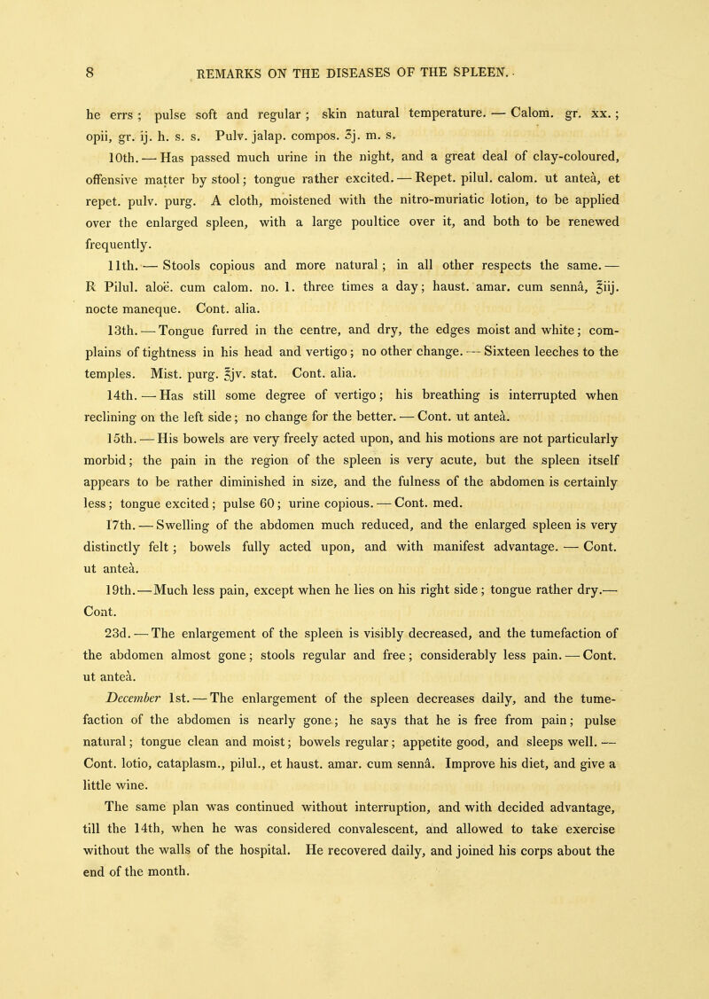 he errs ; pulse soft and regular ; skin natural temperature. — Calom. gr. xx. ; opii, gr. ij. h. s. s. Pulv. jalap, compos. 3j. m. s. 10th.—'Has passed much urine in the night, and a great deal of clay-coloured, offensive matter by stool; tongue rather excited. — Repet. pilul. calom. ut antea, et repet. pulv. purg. A cloth, moistened with the nitro-muriatic lotion, to be apphed over the enlarged spleen, with a large poultice over it, and both to be renewed frequently. 11th. — Stools copious and more natural; in all other respects the same.— R Pilul. aloe, cum calom. no. 1. three times a day; haust. amar. cum senna, ^iij. nocte maneque. Cont. alia. 13th. — Tongue furred in the centre, and dry, the edges moist and white; com- plains of tightness in his head and vertigo; no other change. — Sixteen leeches to the temples. Mist. purg. ^jv. stat. Cont. alia. 14th.—Has still some degree of vertigo; his breathing is interrupted when reclining on the left side; no change for the better. — Cont. ut antea. 15th. — His bowels are very freely acted upon^ and his motions are not particularly morbid; the pain in the region of the spleen is very acute, but the spleen itself appears to be rather diminished in size, and the fulness of the abdomen is certainly less; tongue excited ; pulse 60; urine copious. — Cont. med. I7th. — Swelling of the abdomen much reduced, and the enlarged spleen is very distinctly felt; bowels fully acted upon, and with manifest advantage. — Cont. ut antea. 19th.^—Much less pain, except when he lies on his right side; tongue rather dry.— Cont. 23d.—^The enlargement of the spleen is visibly decreased, and the tumefaction of the abdomen almost gone; stools regular and free; considerably less pain. — Cont. ut antea. December 1st. — The enlargement of the spleen decreases daily, and the tume- faction of the abdomen is nearly gone; he says that he is free from pain; pulse natural; tongue clean and moist; bowels regular; appetite good, and sleeps well. — Cont. lotio, cataplasm., pilul., et haust. amar. cum senn^. Improve his diet, and give a little wine. The same plan was continued without interruption, and with decided advantage, till the 14th, when he was considered convalescent, and allowed to take exercise without the walls of the hospital. He recovered daily, and joined his corps about the end of the month.