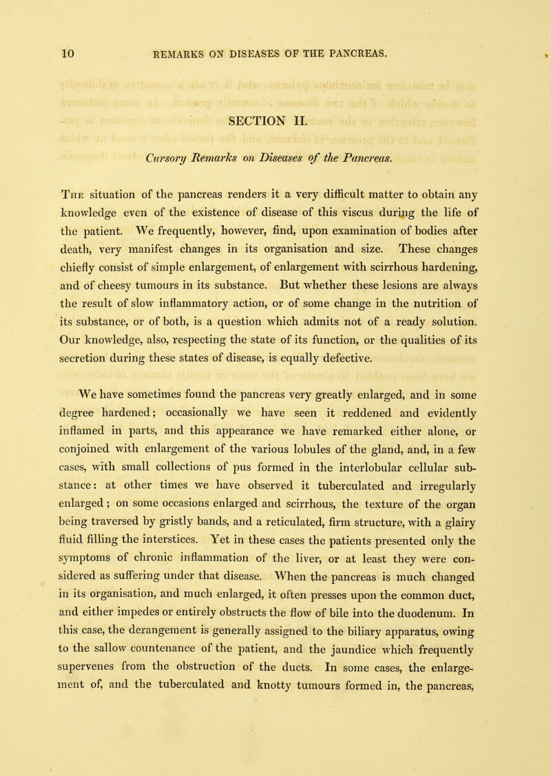 * SECTION 11. Cursory Remarks on Diseases of the Panaceas. The situation of the pancreas renders it a very difficult matter to obtain any knowledge even of the existence of disease of this viscus during the life of the patient. We frequently, however, find, upon examination of bodies after death, very manifest changes in its organisation and size. These changes chiefly consist of simple enlargement, of enlargement with scirrhous hardening, and of cheesy tumours in its substance. But whether these lesions are always the result of slow inflammatory action, or of some change in the nutrition of its substance, or of both, is a question which admits not of a ready solution. Our knowledge, also, respecting the state of its function, or the qualities of its secretion during these states of disease, is equally defective. We have sometimes found the pancreas very greatly enlarged, and in some degree hardened; occasionally we have seen it reddened and evidently inflamed in parts, and this appearance we have remarked either alone, or conjoined with enlargement of the various lobules of the gland, and, in a few cases, with small collections of pus formed in the interlobular cellular sub- stance: at other times we have observed it tuberculated and irregularly enlarged; on some occasions enlarged and scirrhous, the texture of the organ being traversed by gristly bands, and a reticulated, firm structure, with a glairy fluid filling the interstices. Yet in these cases the patients presented only the symptoms of chronic inflammation of the liver, or at least they were con- sidered as suffering under that disease. When the pancreas is much changed in its organisation, and much enlarged, it often presses upon the common duct, and either impedes or entirely obstructs the flow of bile into the duodenum. In this case, the derangement is generally assigned to the biliary apparatus, owing to the sallow countenance of the patient, and the jaundice which frequently supervenes from the obstruction of the ducts. In some cases, the enlarge- ment of, and the tuberculated and knotty tumours formed in, the pancreas.