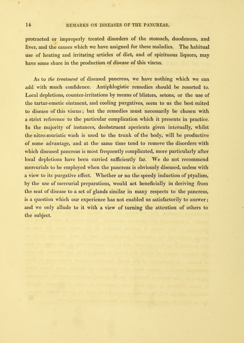 * 14 REMARKS ON DISEASES OF THE PANCREAS. protracted or improperly treated disorders of the stomach, duodenum, and liver, and the causes which we have assigned for these maladies. The habitual use of heating and irritating articles of diet, and of spirituous liquors, may have some share in the production of disease of this viscus. As to the treatment of diseased pancreas, we have nothing which we can add with much confidence. Antiphlogistic remedies should be resorted to. Local depletions, counter-irritations by means of blisters, setons, or the use of the tartar-emetic ointment, and cooling purgatives, seem to us the best suited to disease of this viscus; but the remedies must necessarily be chosen with a strict reference to the particular complication which it presents in practice. In the majority of instances, deobstruent aperients given internally, whilst the nitro-muriatic wash is used to the trunk of the body, will be productive of some advantage, and at the same time tend to remove the disorders with which diseased pancreas is most frequently complicated, more particularly after local depletions have been carried sufficiently far. We do not recommend mercurials to be employed when the pancreas is obviously diseased, unless with a view to its purgative effect. Whether or no the speedy induction of ptyalism, by the use of mercurial preparations, would act beneficially in deriving from the seat of disease to a set of glands similar in many respects to the pancreas, is a question which our experience has not enabled us satisfactorily to answer; and we only allude to it with a view of turning the attention of others to the subject.