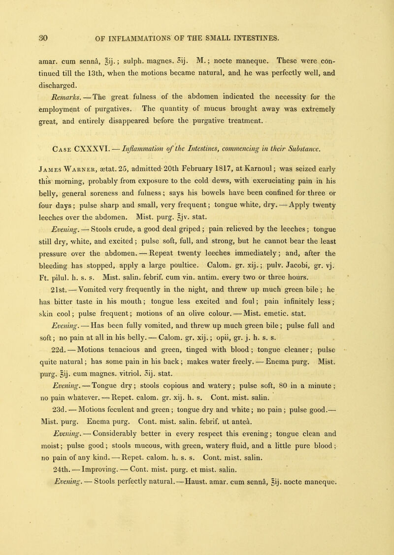 amar. cum senn&, ^ij.; sulph. magnes. Sij. M.; nocte maneque. These were con- tinued till the 13th, when the motions became natural, and he was perfectly well, and discharged. Remarks.—The great fulness of the abdomen indicated the necessity for the employment of purgatives. The quantity of mucus brought away was extremely great, and entirely disappeared before the purgative treatment. Case CXXXVI. — Inflammation of the Intestines, commencing in their Substance. James Warner, aetat. 25, admitted 20th February 1817, atKarnoul; was seized early this^ morning, probably from exposure to the cold dews, with excruciating pain in his belly, general soreness and fulness; says his bowels have been confined for three or four days; pulse sharp and small, very frequent; tongue white, dry. — Apply twenty leeches over the abdomen. Mist. purg. ^jv. stat. Evening. — Stools crude, a good deal griped; pain relieved by the leeches; tongue still dry, white, and excited; pulse soft, full, and strong, but he cannot bear the least pressure over the abdomen. — Repeat twenty leeches immediately; and, after the bleeding has stopped, apply a large poultice. Calom. gr. xij.; pulv. Jacobi, gr. vj. Ft. pilul. h. s. s. Mist, salin. febrif. cum vin. antim. every two or three hours. 21st. — Vomited very frequently in the night, and threw up much green bile; he has bitter taste in his mouth; tongue less excited and foul; pain infinitely less;* skin cool; pulse frequent; motions of an olive colour. — Mist, emetic, stat. Evening. — Has been fully vomited, and threw up much green bile; pulse full and soft; no pain at all in his belly. — Calom. gr. xij.; opii, gr. j. h. s. s. 22d. — Motions tenacious and green, tinged with blood; tongue cleaner; pulse quite natural; has some pain in his back; makes water freely. — Enema purg. Mist, purg. §ij. cum magnes. vitriol. 3ij. stat. Evening. — Tongue dry; stools copious and watery; pulse soft, 80 in a minute; no pain whatever. — Repet. calom. gr. xij. h. s. Cont. mist, salin. 23d. — Motions feculent and green; tongue dry and white; no pain; pulse good.— Mist. purg. Enema purg. Cont. mist, salin. febrif. ut antea. Evening. — Considerably better in every respect this evening; tongue clean and moist; pulse good; stools mucous, with green, watery fluid, and a little pure blood; no pain of any kind.—'Repet. calom. h. s. s. Cont. mist, salin. 24th.'—Improving. — Cont. mist. purg. et mist, salin. Eveinng. — Stools perfectly natural.—Haust. amar. cum senn^, ^ij. nocte maneque.