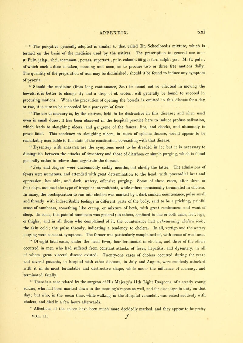  The purgative generally adopted is similar to that called Dr. Schoolbred's mixture, which is formed on the basis of the medicine used by the natives. The prescription in general use is — R Pulv. jalap., rhei, scammon., potass, supertart., pulv. colomb. aasj.; ferri sulph. 3ss. M. ft, pulv., of which such a dose is taken, morning and noon, as to procure two or three free motions daily. The quantity of the preparation of iron may be diminished, should it be found to induce any symptom of pyrexia.  Should the medicine (from long continuance, &c.) be found not so effectual in moving the bowels, it is better to change it; and a drop of ol. croton. will generally be found to succeed in procuring motions. When the precaution of opening the bowels is omitted in this disease for a day or two, it is sure to be succeeded by a paroxysm of fever.  The use of mercury is, by the natives, held to be destructive in this disease; and when used even in small doses, it has been observed in the hospital practice here to induce profuse salivation, which leads to sloughing ulcers, and gangrene of the fauces, lips, and cheeks, and ultimately to prove fatal. This tendency to sloughing ulcers, in cases of splenic disease, would appear to be remarkably ascribable to the state of the constitution co-existing with that disease.  Dysentery with anasarca are the symptoms most to be dreaded in it; but it is necessary to distinguish between the attacks of dysentery and those of diarrhcea or simple purging, which is found generally rather to relieve than aggravate the disease.  July and August were uncommonly sickly months, but chiefly the latter. The admissions of fevers were numerous, and attended vnth great determination to the head, with praecordial heat and oppression, hot skin, and dark, watery, offensive purging. Some of these cases, after three or four days, assumed the type of irregular intermittents, while others occasionally terminated in cholera. In many, the predisposition to run into cholera was marked by a dark sunken countenance, pulse small and thready, with indescribable feelings in different parts of the body, said to be a pricking, painful sense of numbness, something like cramp, or mixture of both, with great restlessness and want of sleep. In some, this painful numbness was general; in others, confined to one or both arms, feet, legs, or thighs ; and in all those who complained of it, the countenance had a threatening cholera look; the skin cold; the pulse thready, indicating a tendency to cholera. In all, vertigo and the watery purging were constant symptoms. The former was particularly complained of, with sense of weakness.  Of eight fatal cases, under the head fever, four terminated in cholera, and three of the others occurred in men who had suffered from constant attacks of fever, hepatitis, and dysentery, in all of whom great visceral disease existed. Twenty-one cases of cholera occurred during the year; and several patients, in hospital with other diseases, in July and August, were suddenly attacked with it in its most formidable and destructive shape, while under the influence of mercury, and terminated fatally.  There is a case related by the surgeon of His Majesty's 11th Light Dragoons, of a steady young soldier, who had been marked down in the morning's report as well, and for discharge to duty on that day; but who, in the mean time, while walking in the Hospital verandah, was seized suddenly with cholera, and died in a few hours afterwards.  Affections of the spleen have been much more decidedly marked, and they appear to be pretty VOL. II. f