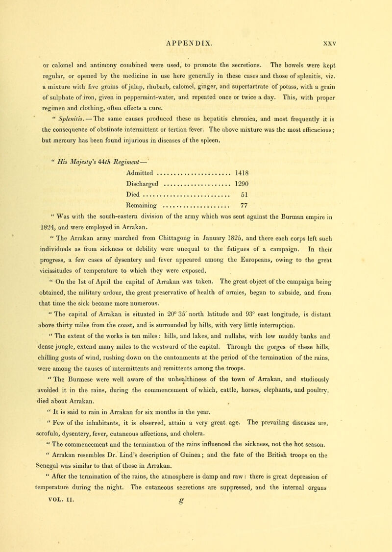 or calomel and antimony combined were used, to promote the secretions. The bowels were kept regular, or opened by the medicine in use here generally in these cases and those of splenitis, viz. a mixture with five grains of jalap, rhubarb, calomel, ginger, and supertartrate of potass, with a grain of sulphate of iron, given in peppermint-water, and repeated once or twice a day. This, with proper regimen and clothing, often effects a cure.  Splenitis. — The same causes produced these as hepatitis chronica, and most frequently it is the consequence of obstinate intermittent or tertian fever. The above mixture was the most efficacious j but mercury has been found injurious in diseases of the spleen.  His Majesty's AAth Regiment—' Admitted 1418 Discharged 1290 Died 51 Remaining 77  Was with the south-eastern division of the army which was sent against the Burman empire in 1824, and were employed in Arrakan.  The Arrakan army marched from Chittagong in January 1826, and there each corps left such individuals as from sickness or debility were unequal to the fatigues of a campaign. In their progress, a few cases of dysentery and fever appeared among the Europeans, owing to the great vicissitudes of temperature to which they were exposed.  On the 1st of April the capital of Arrakan was taken. The great object of the campaign being obtained, the military ardour, the great preservative of health of armies, began to subside, and from that time the sick became more numerous.  The capital of Arrakan is situated in 20° 35' north latitude and 93° east longitude, is distant above thirty miles from the coast, and is surrounded by hills, with very little interruption.  The extent of the works is ten miles : hills, and lakes, and nullahs, with low muddy banks and dense jungle, extend many miles to the westward of the capital. Through the gorges of these hills, chilling gusts of wind, rushing down on the cantonments at the period of the termination of the rains, were among the causes of intermittents and remittents among the troops.  The Burmese were well aware of the unhealthiness of the town of Arrakan, and studiously avoided it in the rains, during the commencement of which, cattle, horses, elephants, and poultry, died about Arrakan.  It is said to rain in Arrakan for six months in the year.  Few of the inhabitants, it is observed, attain a very great age. The prevailing diseases are, scrofula, dysentery, fever, cutaneous affections, and cholera.  The commencement and the termination of the rains influenced the sickness, not the hot season.  Arrakan resembles Dr. Lind's description of Guinea; and the fate of the British troops on the Senegal was similar to that of those in Arrakan.  After the termination of the rains, the atmosphere is damp and raw: there is great depression of temperature during the night. The cutaneous secretions are suppressed, and the internal organs