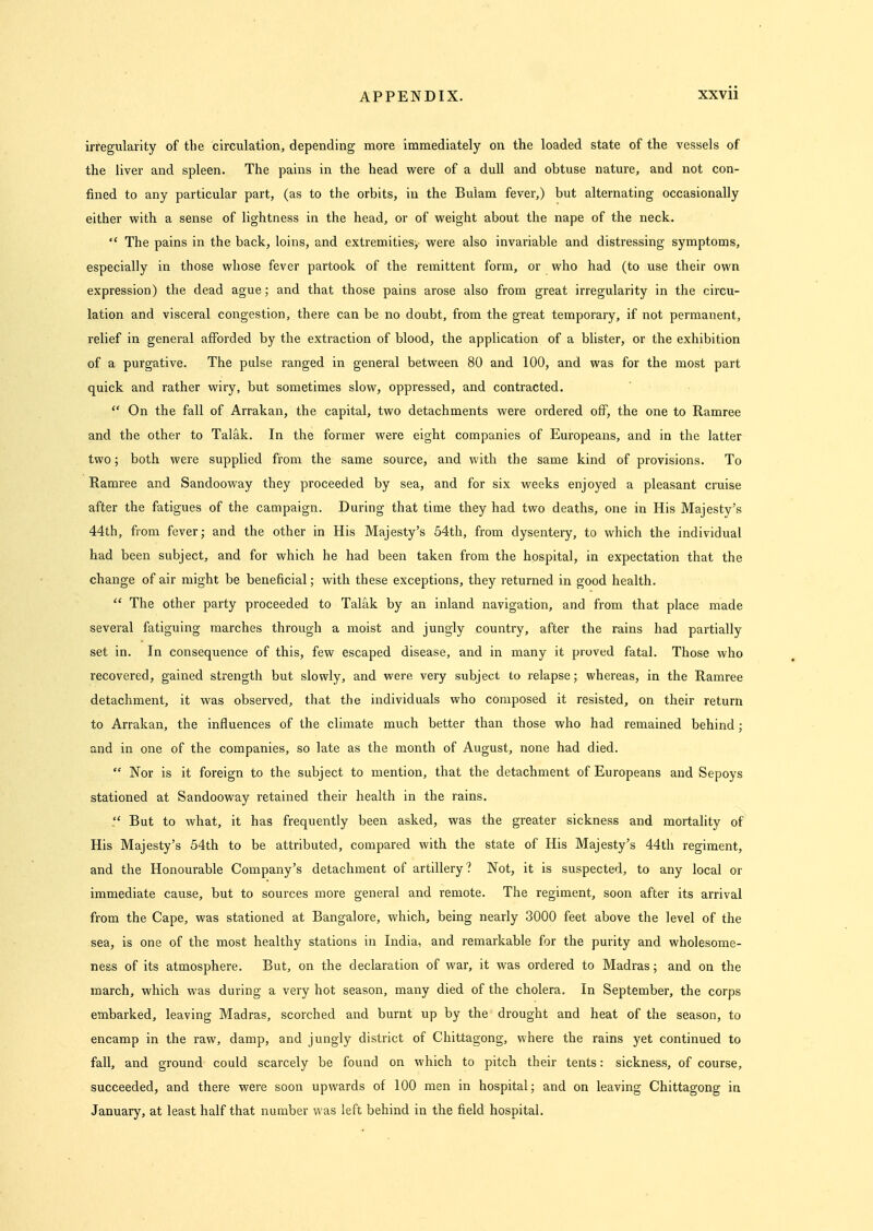 irregularity of the circulation, depending more immediately on the loaded state of the vessels of the liver and spleen. The pains in the head were of a dull and obtuse nature, and not con- fined to any particular part, (as to the orbits, in the Bulam fever,) but alternating occasionally either with a sense of lightness in the head, or of weight about the nape of the neck.  The pains in the back, loins, and extremities, were also invariable and distressing symptoms, especially in those whose fever partook of the remittent form, or who had (to use their own expression) the dead ague; and that those pains arose also from great irregularity in the circu- lation and visceral congestion, there can be no doubt, from the great temporary, if not permanent, relief in general afforded by the extraction of blood, the application of a blister, or the exhibition of a purgative. The pulse ranged in general between 80 and 100, and was for the most part quick and rather wiry, but sometimes slow, oppressed, and contracted.  On the fall of Arrakan, the capital, two detachments were ordered off, the one to Ramree and the other to Talak. In the former were eight companies of Europeans, and in the latter two; both were supplied from the same source, and with the same kind of provisions. To Ramree and Sandooway they proceeded by sea, and for six weeks enjoyed a pleasant cruise after the fatigues of the campaign. During that time they had two deaths, one in His Majesty's 44th, from fever; and the other in His Majesty's 54th, from dysentery, to which the individual had been subject, and for which he had been taken from the hospital, in expectation that the change of air might be beneficial; with these exceptions, they returned in good health.  The other party proceeded to Talak by an inland navigation, and from that place made several fatiguing marches through a moist and jungly country, after the rains had partially set in. In consequence of this, few escaped disease, and in many it proved fatal. Those who recovered, gained strength but slowly, and were very subject to relapse; whereas, in the Ramree detachment, it was observed, that the individuals who composed it resisted, on their return to Arrakan, the influences of the climate much better than those who had remained behind; and in one of the companies, so late as the month of August, none had died.  Nor is it foreign to the subject to mention, that the detachment of Europeans and Sepoys stationed at Sandooway retained their health in the rains.  But to what, it has frequently been asked, was the greater sickness and mortality of His Majesty's 54th to be attributed, compared with the state of His Majesty's 44th regiment, and the Honourable Company's detachment of artillery? Not, it is suspected, to any local or immediate cause, but to sources more general and remote. The regiment, soon after its arrival from the Cape, was stationed at Bangalore, which, being nearly 3000 feet above the level of the sea, is one of the most healthy stations in India, and remarkable for the purity and wholesome- ness of its atmosphere. But, on the declaration of war, it was ordered to Madras; and on the march, which was during a very hot season, many died of the cholera. In September, the corps embarked, leaving Madras, scorched and burnt up by the drought and heat of the season, to encamp in the raw, damp, and jungly district of Chittagong, where the rains yet continued to fall, and ground could scarcely be found on which to pitch their tents: sickness, of course, succeeded, and there were soon upwards of 100 men in hospital; and on leaving Chittagong in January, at least half that number was left behind in the field hospital.