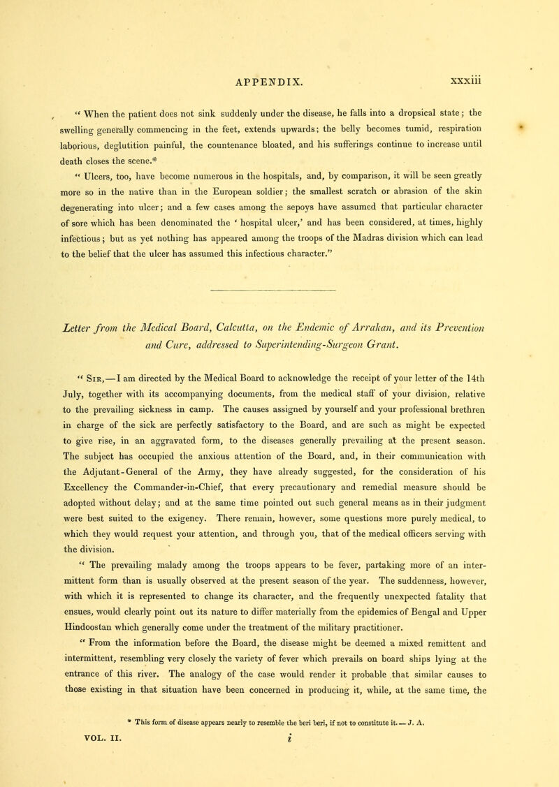 When the patient does not sink suddenly under the disease, he falls into a dropsical state ; the swelling generally commencing in the feet, extends upwards; the belly becomes tumid, respiration labprious, deglutition painful, the countenance bloated, and his sufferings continue to increase until death closes the scene.*  Ulcers, too, have become numerous in the hospitals, and, by comparison, it will be seen greatly more so in the native than in the European soldier; the smallest scratch or abrasion of the skin degenerating into ulcer; and a few cases among the sepoys have assumed that particular character of sore which has been denominated the ' hospital ulcer,' and has been considered, at times, highly infectious ; but as yet nothing has appeared among the troops of the Madras division which can lead to the belief that the ulcer has assumed this infectious character. Letter from the Medical Board, Calcutta, on the Endemic of Arrakan, and its Prevention and Care, addressed to Superintending-Surgeon Grant.  Sir, — I am directed by the Medical Board to acknowledge the receipt of your letter of the 14th July, together with its accompanying documents, from the medical staff of your division, relative to the prevailing sickness in camp. The causes assigned by yourself and your professional brethren in charge of the sick are perfectly satisfactory to the Board, and are such as might be expected to give rise, in an aggravated form, to the diseases generally prevailing at the present season. The subject has occupied the anxious attention of the Board, and, in their communication with the Adjutant-General of the Army, they have already suggested, for the consideration of his Excellency the Commander-in-Chief, that every precautionary and remedial measure should be adopted without delay; and at the same time pointed out such general means as in their judgment were best suited to the exigency. There remain, however, some questions more purely medical, to which they would request your attention, and through you, that of the medical officers serving with the division.  The prevailing malady among the troops appears to be fever, partaking more of an inter- mittent form than is usually observed at the present season of the year. The suddenness, however, with which it is represented to change its character, and the frequently unexpected fatality that ensues, would clearly point out its nature to differ materially from the epidemics of Bengal and Upper Hindoostan which generally come under the treatment of the military practitioner.  From the information before the Board, the disease might be deemed a mixed remittent and intermittent, resembling very closely the variety of fever which prevails on board ships lying at the entrance of this river. The analogy of the case would render it probable that similar causes to those existing in that situation have been concerned in producing it, while, at the same time, the * This form, of disease appears nearly to resemble the beri beri, if not to constitute it. — J. A,