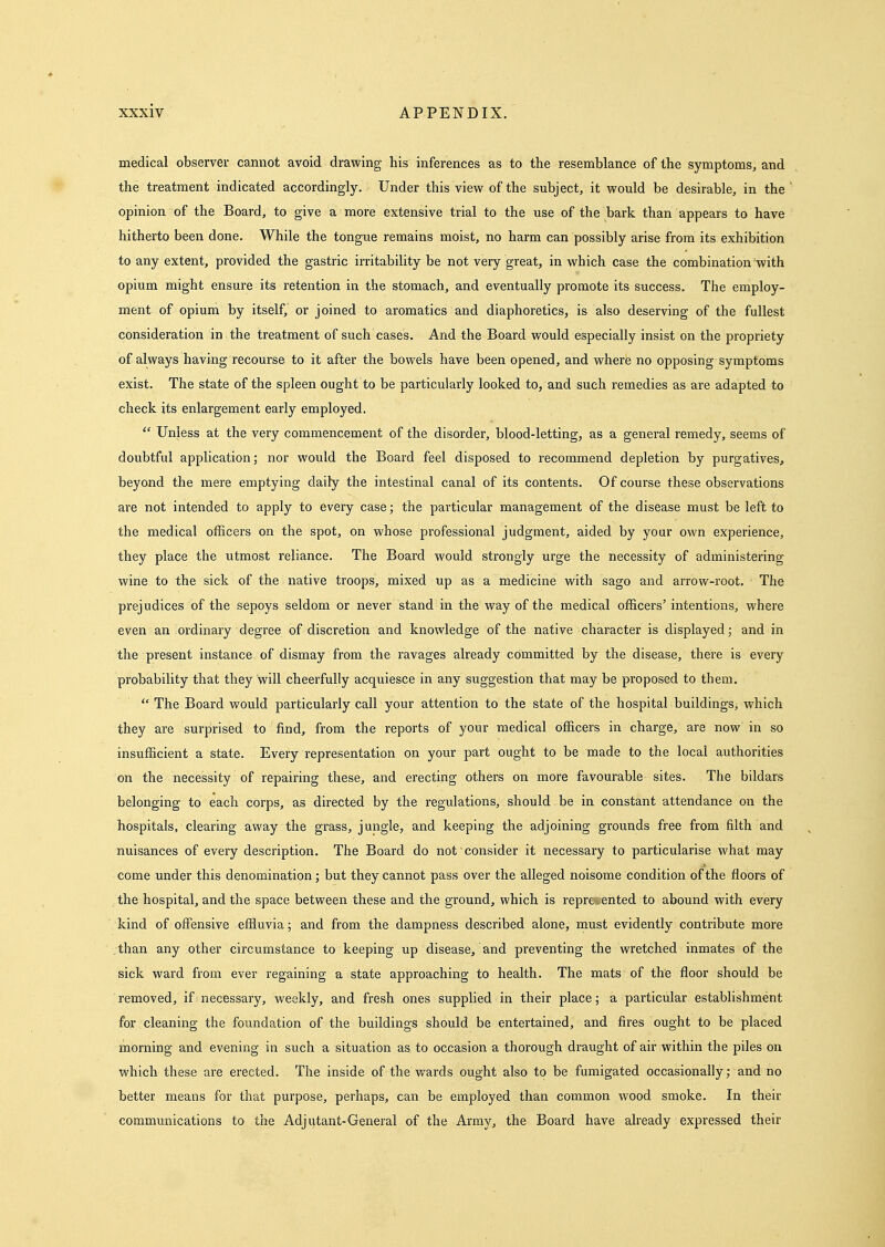 medical observer cannot avoid drawing his inferences as to the resemblance of the symptoms, and the treatment indicated accordingly. Under this view of the subject, it would be desirable, in the opinion of the Board, to give a more extensive trial to the use of the bark than appears to have hitherto been done. While the tongue remains moist, no harm can possibly arise from its exhibition to any extent, provided the gastric irritability be not very great, in which case the combination with opium might ensure its retention in the stomach, and eventually promote its success. The employ- ment of opium by itself, or joined to aromatics and diaphoretics, is also deserving of the fullest consideration in the treatment of such cases. And the Board would especially insist on the propriety of always having recourse to it after the bowels have been opened, and where no opposing symptoms exist. The state of the spleen ought to be particularly looked to, and such remedies as are adapted to check its enlargement early employed.  Unless at the very commencement of the disorder, blood-letting, as a general remedy, seems of doubtful application; nor would the Board feel disposed to recommend depletion by purgatives, beyond the mere emptying daily the intestinal canal of its contents. Of course these observations are not intended to apply to every case; the particular management of the disease must be left to the medical officers on the spot, on whose professional judgment, aided by your own experience, they place the utmost reliance. The Board would strongly urge the necessity of administering wine to the sick of the native troops, mixed up as a medicine with sago and arrow-root. The prejudices of the sepoys seldom or never stand in the way of the medical officers' intentions, where even an ordinary degree of discretion and knowledge of the native character is displayed; and in the present instance of dismay from the ravages already committed by the disease, there is every probability that they will cheerfully acquiesce in any suggestion that may be proposed to them.  The Board would particularly call your attention to the state of the hospital buildings^ which they are surprised to find, from the reports of your medical officers in charge, are now in so insufficient a state. Every representation on your part ought to be made to the local authorities on the necessity of repairing these, and erecting others on more favourable sites. The bildars belonging to each corps, as directed by the regulations, should be in constant attendance on the hospitals, clearing away the grass, jungle, and keeping the adjoining grounds free from filth and nuisances of every description. The Board do not consider it necessary to particularise what may come under this denomination; but they cannot pass over the alleged noisome condition of the floors of the hospital, and the space between these and the ground, which is represented to abound with every kind of offensive effluvia; and from the dampness described alone, must evidently contribute more than any other circumstance to keeping up disease, and preventing the wretched inmates of the sick ward from ever regaining a state approaching to health. The mats of the floor should be removed, if necessary, weekly, and fresh ones supplied in their place; a particular establishment for cleaning the foundation of the buildings should be entertained, and fires ought to be placed morning and evening in such a situation as to occasion a thorough draught of air within the piles on which these are erected. The inside of the wards ought also to be fumigated occasionally; and no better means for that purpose, perhaps, can be employed than common wood smoke. In their communications to the Adjutant-General of the Army, the Board have already expressed their