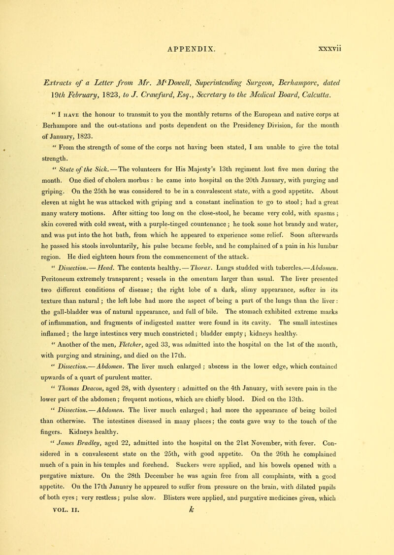 Extracts of a Letter from Mr. M'Dowell, Superintoiding Surgeon, BerIta?npore, dated 19th February, 1823, to J. Crawfurd, Esq., Secretary to the Medical Board, Calcutta.  I HAVE the honour to transmit to you the monthly returns of the European and native corps at Berhampore and the out-stations and posts dependent on the Presidency Division, for the month of January, 1823.  From the strength of some of the corps not having been stated, I am unable to give the total strength.  State of the Sick. — The volunteers for His Majesty's 13th regiment lost five men during the month. One died of cholera morbus : he came into hospital on the 20th January, with purging and griping. On the 25th he was considered to be in a convalescent state, with a good appetite. About eleven at night he was attacked with griping and a constant inclination to go to stool; had a great many watery motions. After sitting too long on the close-stool, he became very cold, with spasms ; skin covered with cold sweat, with a purple-tinged countenance; he took some hot brandy and water, and was put into the hot bath, from which he appeared to experience some relief. Soon afterwards he passed his stools involuntarily, his pulse became feeble, and he complained of a pain in his lumbar region. He died eighteen hours from the commencement of the attack.  Dissection. — Head. The contents healthy. — Thorax. Lungs studded with tubercles.—Abdomen. Peritoneum extremely transparent; vessels in the omentum larger than usual. The liver presented two different conditions of disease; the right lobe of a dark, slimy appearance, softer in its texture than natural; the left lobe had more the aspect of being a part of the lungs than the liver: the gall-bladder was of natural appearance, and full of bile. The stomach exhibited extreme marks of inflammation, and fragments of indigested matter were found in its cavity. The small intestines inflamed ; the large intestines very much constricted ; bladder empty; kidneys healthy.  Another of the men, Fletcher, aged 33, was admitted into the hospital on the 1st of the month, with purging and straining, and died on the 17th.  Dissection.—Abdomen. The liver much enlarged ; abscess in the lower edge, which contained upwards of a quart of purulent matter.  Thomas Deacon, aged 28, with dysentery : admitted on the 4th January, with severe pain in the lower part of the abdomen; frequent motions, which are chiefly blood. Died on the 13th.  Dissection.—Abdomen. The liver much enlarged; had more the appearance of being boiled than otherwise. The intestines diseased in many places; the coats gave way to the touch of the fingers. Kidneys healthy.  James Bradley, aged 22, admitted into the hospital on the 21st November, with fever. Con- sidered in a convalescent state on the 25th, with good appetite. On the 26th he complained much of a pain in his temples and forehead. Suckers were applied, and his bowels opened with a purgative mixture. On the 28th December he was again free from all complaints, with a good appetite. On the 17th January he appeared to suffer from pressure on the brain, with dilated pupils of both eyes ; very restless; pulse slow. Blisters were applied, and purgative medicines given, which VOL. II. k