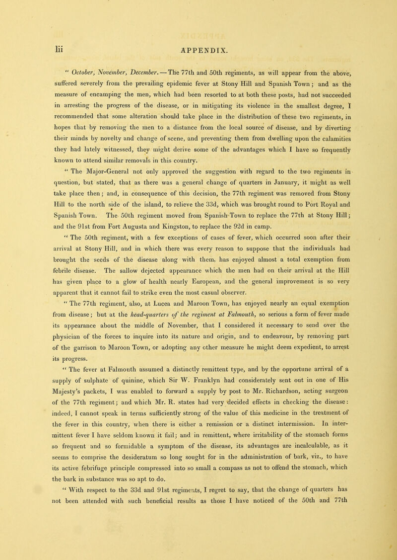 lli  October, November, December. — The 77th and 50th regiments, as will appear from the above, suffered severely from the prevaihng epidemic fever at Stony Hill and Spanish Town; and as the measure of encamping the men, which had been resorted to at both these posts, had not succeeded in arresting the progress of the disease, or in mitigating its violence in the smallest degree, 1 recommended that some alteration should take place in the distribution of these two regiments, in hopes that by removing the men to a distance from the local source of disease, and by diverting their minds by novelty and change of scene, and preventing them from dwelling upon the calamities they had lately witnessed, they might derive some of the advantages which I have so frequently known to attend similar removals in this country.  The Major-General not only approved the suggestion with regard to the two regiments in question, but stated, that as there was a general change of quarters in January, it might as well take place then; and, in consequence of this decision, the 77th regiment was removed from Stony Hill to the north side of the island, to relieve the 33d, which was brought round to Port Royal and Spanish Town. The 50th regiment moved from Spanish-Town to replace the 77th at Stony Hill; and the 91st from Fort Augusta and Kingston, to replace the 92d in camp.  The 50th regiment, with a few exceptions of cases of fever, which occurred soon after their arrival at Stony Hill, and in which there was every reason to suppose that the individuals had brought the seeds of the disease along with them, has enjoyed almost a total exemption from febrile disease. The sallow dejected appearance which the men had on their arrival at the Hill has given place to a glow of health nearly European, and the general improvement is so very apparent that it cannot fail to strike even the most casual observer.  The 77th regiment, also, at Lucea and Maroon Town, has enjoyed nearly an equal exemption from disease; but at the head-quarters of the regiment at Falmouth, so serious a form of fever made its appearance about the middle of November, that I considered it necessary to send over the physician of the forces to inquire into its nature and origin, and to endeavour, by removing part of the garrison to Maroon Town, or adopting any other measure he might deem expedient, to arrest its progress.  The fever at Falmouth assumed a distinctly remittent type, and by the opportune arrival of a supply of sulphate of quinine, which Sir W. Franklyn had considerately sent out in one of His Majesty's packets, I was enabled to forward a supply by post to Mr. Richardson, acting surgeon of the 77th regiment; and which Mr. R. states had very decided effects in checking the disease: indeed, I cannot speak in terms sufficiently strong of the value of this medicine in the treatment of the fever in this country, when there is either a remission or a distinct intermission. In inter- mittent fever I have seldom known it fail; and in remittent, where irritability of the stomach forms so frequent and so formidable a symptom of the disease, its advantages are incalculable, as it seems to comprise the desideratum so long sought for in the administration of bark, viz., to have its active febrifuge principle compressed into so small a compass as not to offend the stomach, which the bark in substance was so apt to do.  With respect to the 33d and 91st regiments, I regret to say, that the change of quarters has