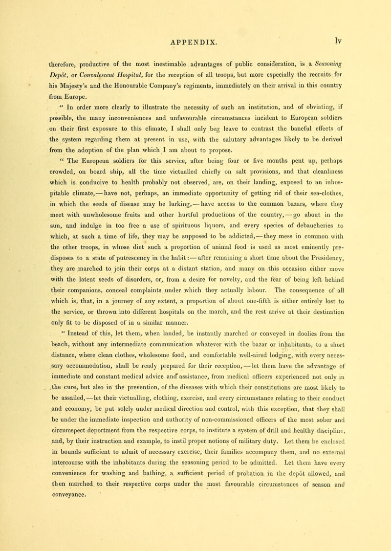 therefore, productive of the most inestimable advantages of pubUc consideration, is a Seasoning Depot, or Convalescent Hospital, for the reception of all troops, but more especially the recruits for his Majesty's and the Honourable Company's regiments, immediately on their arrival in this country from Europe.  In order more clearly to illustrate the necessity of such an institution, and of obviating, if possible, the many inconveniences and unfavourable circumstances incident to European soldiers on their first exposure to this climate, I shall only beg leave to contrast the baneful effects of the system regarding them at present in use, with the salutary advantages likely to be derived from the adoption of the plan which I am about to propose.  The European soldiers for this service, after being four or five months pent up, perhaps crowded, on board ship, all the time victualled chiefly on salt provisions, and that cleanliness which is conducive to health probably not observed, are, on their landing, exposed to an inhos- pitable climate, — have not, perhaps, an immediate opportunity of getting rid of their sea-clothes, in which the seeds of disease may be lurking, — have access to the common bazars, where they meet with unwholesome fruits and other hurtful productions of the country, — go about in the sun, and indulge in too free a use of spirituous liquors, and every species of debaucheries to ■which, at such a time of life, they may be supposed to be addicted, — they mess in common with the other troops, in whose diet such a proportion of animal food is used as most eminently pre- disposes to a state of putrescency in the habit: — after remaining a short time about the Presidency, they are marched to join their corps at a distant station, and many on this occasion either move ■with the latent seeds of disorders, or, from a desire for novelty, and the fear of being left behind their companions, conceal complaints under which they actually labour. The consequence of all which is, that, in a journey of any extent, a proportion of about one-fifth is either entirely lost to the service, or thrown into different hospitals on the march, and the rest arrive at their destination only fit to be disposed of in a similar manner.  Instead of this, let them, when landed, be instantly marched or conveyed in doolies from the beach, without any intermediate communication whatever with the bazar or inhabitants, to a short distance, where clean clothes, wholesome food, and comfortable well-aired lodging, with every neces- sary accommodation, shall be ready prepared for their reception, — let them have the advantage of immediate and constant medical advice anJ assistance, from medical ofiicers experienced not only in the cure, but also in the prevention, of the diseases with which their constitutions are most likely to be assailed,—let their victualling, clothing, exercise, and every circumstance relating to their conduct and economy, be put solely under medical direction and control, with this exception, that they shall be under the immediate inspection and authority of non-commissioned officers of the most sober and circumspect deportment from the respective corps, to institute a system of drill and healthy discipline, and, by their instruction and example, to instil proper notions of military duty. Let them be enclosed in bounds sufficient to admit of necessary exercise, their families accompany them, and no external intercourse with the inhabitants during the seasoning period to be admitted. Let them have every convenience for ■washing and bathing, a sufficient period of probation in the depot allowed, and then marched to their respective corps under the most favourable circumstances of season and conveyance.