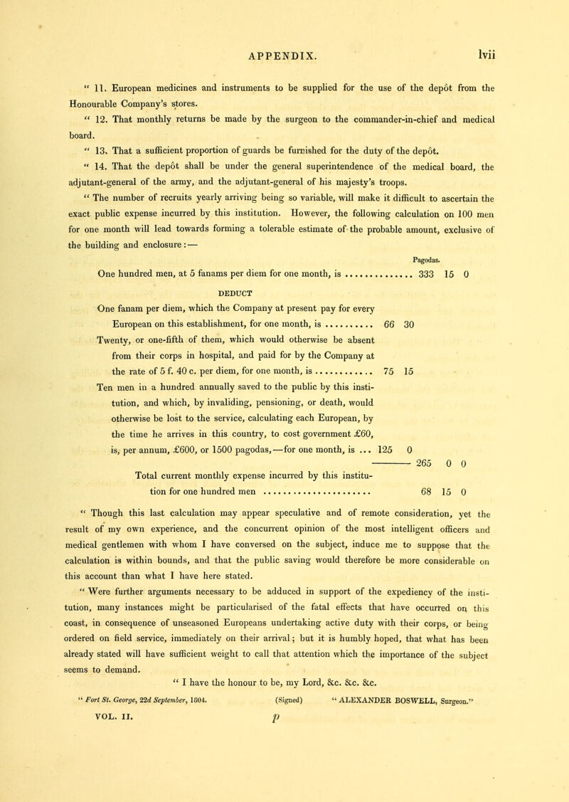  11. European medicines and instruments to be supplied for the use of the depot from the Honourable Company's stores.  12. That monthly returns be made by the surgeon to the commander-in-chief and medical board.  13. That a sufficient proportion of guards be furnished for the duty of the depot.  14. That the depot shall be under the general superintendence of the medical board, the adjutant-general of the army, and the adjutant-general of his majesty's troops.  The number of recruits yearly arriving being so variable, will make it difficult to ascertain the exact public expense incurred by this institution. However, the following calculation on 100 men for one month will lead towards forming a tolerable estimate of the probable amount, exclusive of the building and enclosure: — Pagodas. One hundred men, at 5 fanams per diem for one month, is 333 15 0 DEDUCT One fanam per diem, which the Company at present pay for every European on this establishment, for one month, is ,. 66 30 Twenty, or one-fifth of them, which would otherwise be absent from their corps in hospital, and paid for by the Company at the rate of 5 f. 40 c. per diem, for one month, is 75 15 Ten men in a hundred annually saved to the public by this insti- tution, and which, by invaliding, pensioning, or death, would otherwise be lost to the service, calculating each European, by the time he arrives in this country, to cost government £60, is, per annum, £600, or 1500 pagodas,—for one month, is ... 125 0 265 0 0 Total current monthly expense incurred by this institu- tion for one hundred men 68 15 0  Though this last calculation may appear speculative and of remote consideration, yet the result of my own experience, and the concurrent opinion of the most intelligent officers and medical gentlemen with whom I have conversed on the subject, induce me to suppose that the calculation is within bounds, and that the public saving would therefore be more considerable on this account than what I have here stated.  Were further arguments necessary to be adduced in support of the expediency of the insti- tution, many instances might be particularised of the fatal effects that have occurred on this coast, in consequence of unseasoned Europeans undertaking active duty with their corps, or being ordered on field service, immediately on their arrival; but it is humbly hoped, that what has been already stated will have sufficient weight to call that attention w^hich the importance of the subject seems to demand.  I have the honour to be, my Lord, &c. &c. &c.  Fort St. George, 22d September, 1804. (Signed)  ALEXANDER BOSWELL, Surgeon.