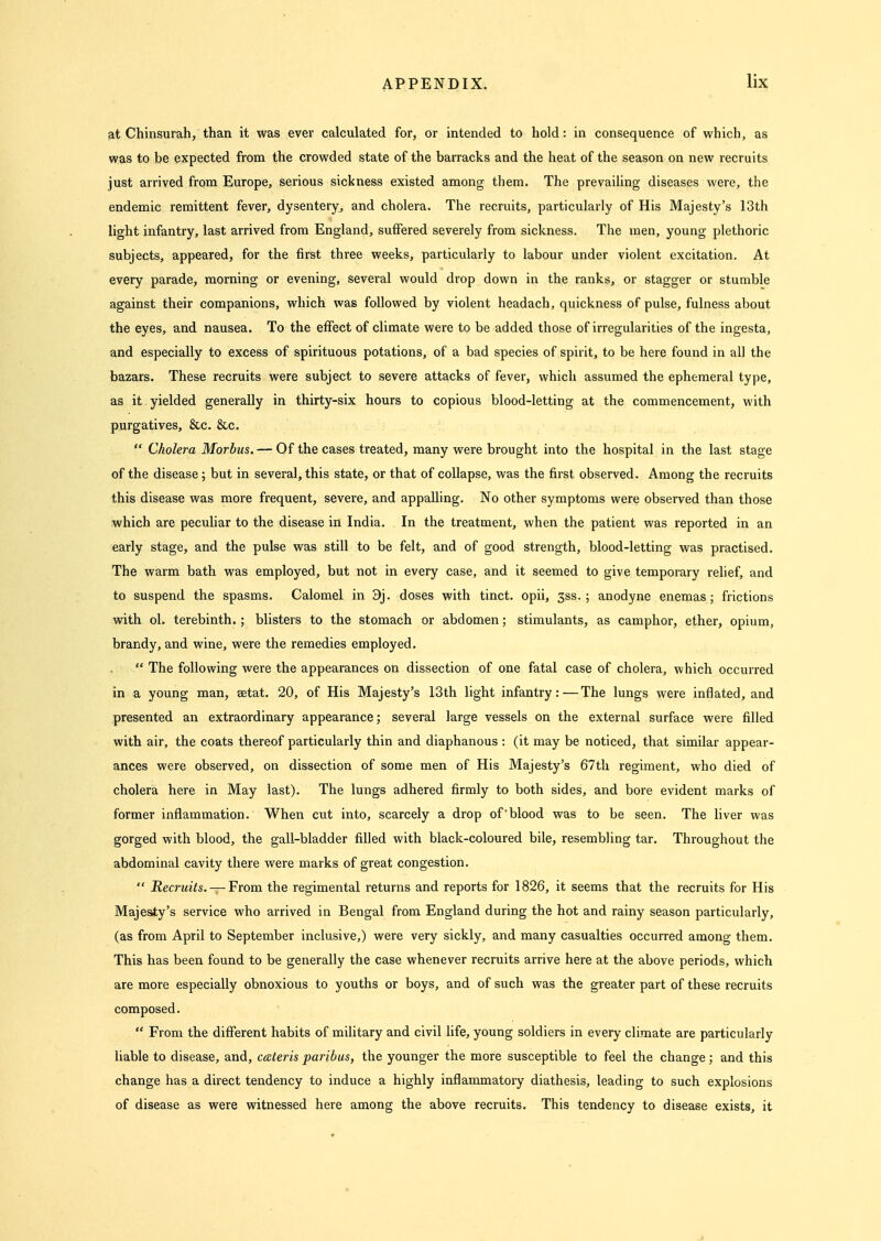 iat Chinsurah, than it was ever calculated for, or intended to hold: in consequence of which, as was to be expected from the crowded state of the barracks and the heat of the season on new recruits just arrived from Europe, serious sickness existed among them. The prevailing diseases were, the endemic remittent fever, dysentery, and cholera. The recruits, particularly of His Majesty's 13th light infantry, last arrived from England, suffered severely from sickness. The men, young plethoric subjects, appeared, for the first three weeks, particularly to labour under violent excitation. At every parade, morning or evening, several would drop down in the ranks, or stagger or stumble against their companions, which was followed by violent headach, quickness of pulse, fulness about the eyes, and nausea. To the effect of climate were to be added those of irregularities of the ingesta, and especially to excess of spirituous potations, of a bad species of spirit, to be here found in all the bazars. These recruits were subject to severe attacks of fever, which assumed the ephemeral type, as it yielded generally in thirty-six hours to copious blood-letting at the commencement, with purgatives, &c. &c.  Cholera Morbus.— Of the cases treated, many were brought into the hospital in the last stage of the disease; but in several, this state, or that of collapse, was the first observed. Among the recruits this disease was more frequent, severe, and appalling. No other symptoms were observed than those which are peculiar to the disease in India. In the treatment, when the patient was reported in an early stage, and the pulse was still to be felt, and of good strength, blood-letting was practised. The warm bath was employed, but not in every case, and it seemed to give temporary relief, and to suspend the spasms. Calomel in 9j. doses with tinct. opii, 3ss. ; anodyne enemas; frictions with ol. terebinth.; blisters to the stomach or abdomen; stimulants, as camphor, ether, opium, brandy, and wine, were the remedies employed.  The following were the appearances on dissection of one fatal case of cholera, which occurred in a young man, setat. 20, of His Majesty's 13th light infantry:—The lungs were inflated, and presented an extraordinary appearance; several large vessels on the external surface were filled with air, the coats thereof particularly thin and diaphanous : (it may be noticed, that similar appear- ances were observed, on dissection of some men of His Majesty's 67th regiment, who died of cholera here in May last). The lungs adhered firmly to both sides, and bore evident marks of former inflammation. When cut into, scarcely a drop of'blood was to be seen. The liver was gorged with blood, the gall-bladder filled with black-coloured bile, resembling tar. Throughout the abdominal cavity there were marks of great congestion.  Recruits. — From the regimental returns and reports for 1826, it seems that the recruits for His Majesty's service who arrived in Bengal from England during the hot and rainy season particularly, (as from April to September inclusive,) were very sickly, and many casualties occurred among them. This has been found to be generally the case whenever recruits arrive here at the above periods, which are more especially obnoxious to youths or boys, and of such was the greater part of these recruits composed.  From the different habits of military and civil hfe, young soldiers in every climate are particularly liable to disease, and, ceeteris paribus, the younger the more susceptible to feel the change; and this change has a direct tendency to induce a highly inflammatory diathesis, leading to such explosions of disease as were witnessed here among the above recruits. This tendency to disease exists, it